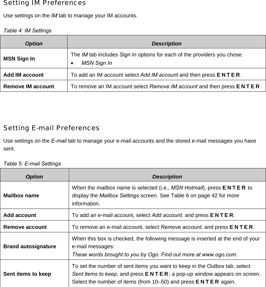 Setting IM Preferences Use settings on the IM tab to manage your IM accounts. Table 4: IM Settings Option  Description MSN Sign In  The IM tab includes Sign In options for each of the providers you chose: • MSN Sign In Add IM account  To add an IM account select Add IM account and then press ENTER. Remove IM account  To remove an IM account select Remove IM account and then press ENTER.  Setting E-mail Preferences Use settings on the E-mail tab to manage your e-mail accounts and the stored e-mail messages you have sent. Table 5: E-mail Settings Option  Description Mailbox name When the mailbox name is selected (i.e., MSN Hotmail), press ENTER to display the Mailbox Settings screen. See Table 6 on page 42 for more information. Add account  To add an e-mail account, select Add account, and press ENTER. Remove account  To remove an e-mail account, select Remove account, and press ENTER. Brand autosignature When this box is checked, the following message is inserted at the end of your e-mail messages:  These words brought to you by Ogo. Find out more at www.ogo.com. Sent items to keep To set the number of sent items you want to keep in the Outbox tab, select Sent items to keep, and press ENTER; a pop-up window appears on screen. Select the number of items (from 10–50) and press ENTER again.        