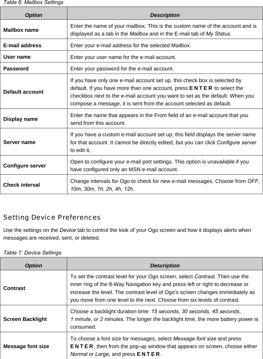  Table 6: Mailbox Settings Option  Description Mailbox name  Enter the name of your mailbox. This is the custom name of the account and is displayed as a tab in the Mailbox and in the E-mail tab of My Status. E-mail address  Enter your e-mail address for the selected Mailbox. User name  Enter your user name for the e-mail account. Password  Enter your password for the e-mail account. Default account If you have only one e-mail account set up, this check box is selected by default. If you have more than one account, press ENTER to select the checkbox next to the e-mail account you want to set as the default. When you compose a message, it is sent from the account selected as default.  Display name  Enter the name that appears in the From field of an e-mail account that you send from this account. Server name If you have a custom e-mail account set up, this field displays the server name for that account. It cannot be directly edited, but you can click Configure server to edit it. Configure server  Open to configure your e-mail port settings. This option is unavailable if you have configured only an MSN e-mail account. Check interval  Change intervals for Ogo to check for new e-mail messages. Choose from OFF, 10m, 30m, 1h, 2h, 4h, 12h.  Setting Device Preferences Use the settings on the Device tab to control the look of your Ogo screen and how it displays alerts when messages are received, sent, or deleted. Table 7: Device Settings Option  Description Contrast To set the contrast level for your Ogo screen, select Contrast. Then use the inner ring of the 8-Way Navigation key and press left or right to decrease or increase the level. The contrast level of Ogo’s screen changes immediately as you move from one level to the next. Choose from six levels of contrast. Screen Backlight Choose a backlight duration time: 15 seconds, 30 seconds, 45 seconds,  1 minute, or 2 minutes. The longer the backlight time, the more battery power is consumed. Message font size To choose a font size for messages, select Message font size and press ENTER, then from the pop-up window that appears on screen, choose either Normal or Large, and press ENTER. 
