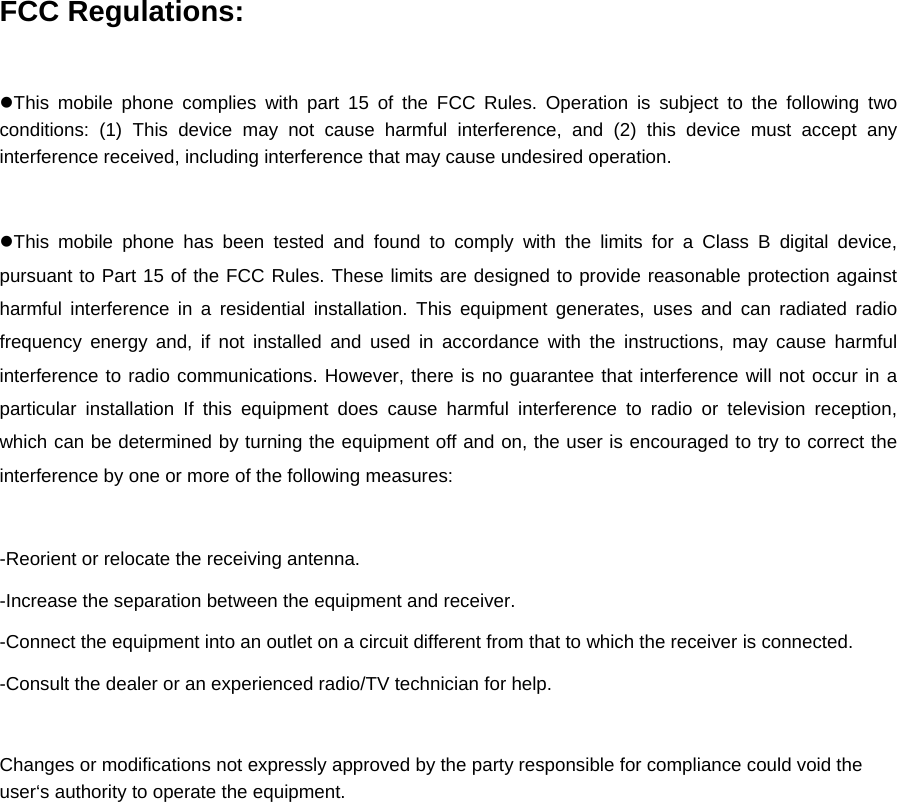 FCC Regulations:  zThis mobile phone complies with part 15 of the FCC Rules. Operation is subject to the following two conditions: (1) This device may not cause harmful interference, and (2) this device must accept any interference received, including interference that may cause undesired operation.  zThis mobile phone has been tested and found to comply with the limits for a Class B digital device, pursuant to Part 15 of the FCC Rules. These limits are designed to provide reasonable protection against harmful interference in a residential installation. This equipment generates, uses and can radiated radio frequency energy and, if not installed and used in accordance with the instructions, may cause harmful interference to radio communications. However, there is no guarantee that interference will not occur in a particular installation If this equipment does cause harmful interference to radio or television reception, which can be determined by turning the equipment off and on, the user is encouraged to try to correct the interference by one or more of the following measures:  -Reorient or relocate the receiving antenna. -Increase the separation between the equipment and receiver. -Connect the equipment into an outlet on a circuit different from that to which the receiver is connected. -Consult the dealer or an experienced radio/TV technician for help.  Changes or modifications not expressly approved by the party responsible for compliance could void the user‘s authority to operate the equipment. 