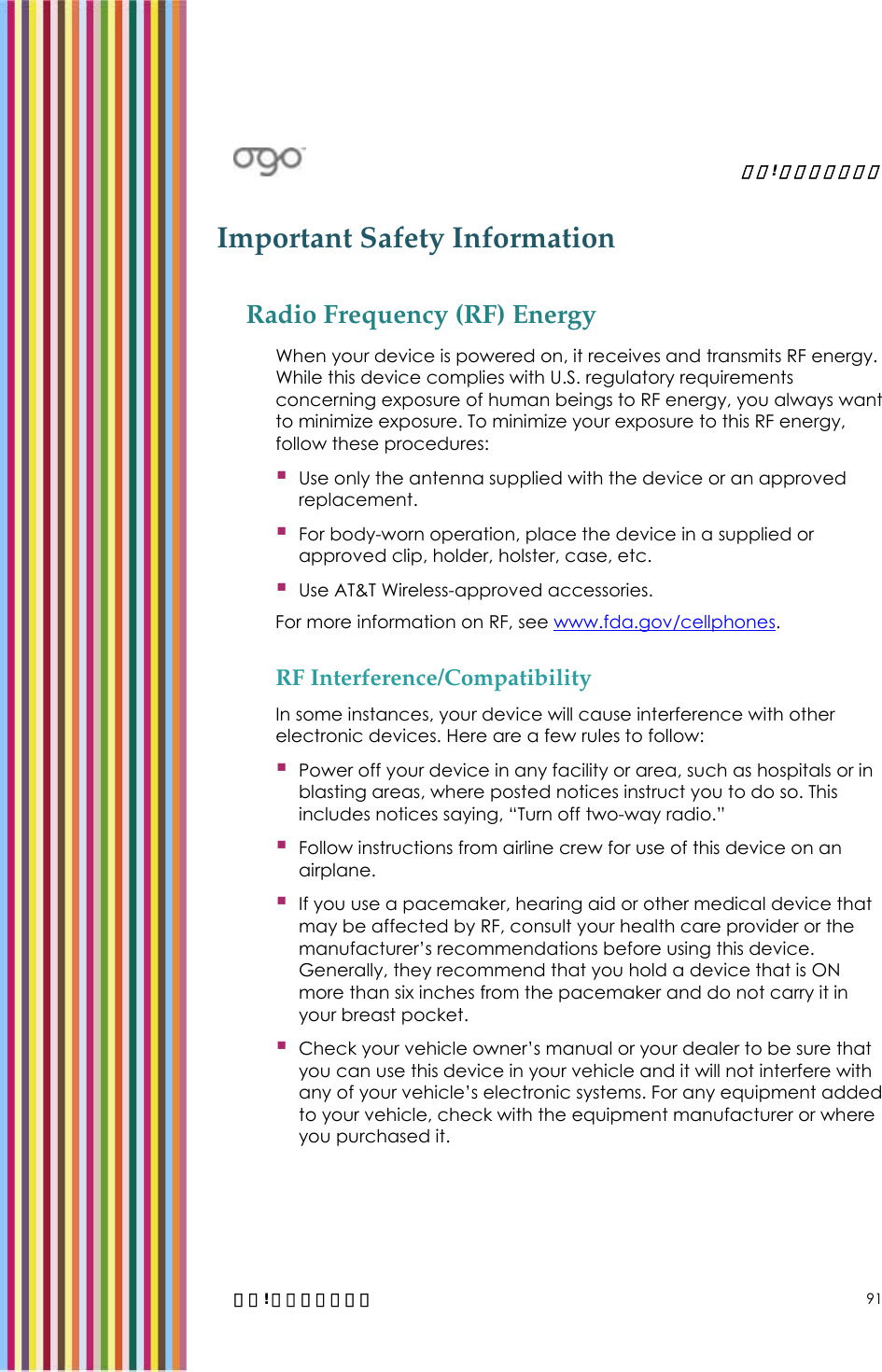   錯誤! 尚未定義樣式。   錯誤! 尚未定義樣式。 91 Important Safety Information Radio Frequency (RF) Energy When your device is powered on, it receives and transmits RF energy. While this device complies with U.S. regulatory requirements concerning exposure of human beings to RF energy, you always want to minimize exposure. To minimize your exposure to this RF energy, follow these procedures:  Use only the antenna supplied with the device or an approved replacement.  For body-worn operation, place the device in a supplied or approved clip, holder, holster, case, etc.  Use AT&amp;T Wireless-approved accessories. For more information on RF, see www.fda.gov/cellphones. RF Interference/Compatibility In some instances, your device will cause interference with other electronic devices. Here are a few rules to follow:  Power off your device in any facility or area, such as hospitals or in blasting areas, where posted notices instruct you to do so. This includes notices saying, “Turn off two-way radio.”  Follow instructions from airline crew for use of this device on an airplane.  If you use a pacemaker, hearing aid or other medical device that may be affected by RF, consult your health care provider or the manufacturer’s recommendations before using this device. Generally, they recommend that you hold a device that is ON more than six inches from the pacemaker and do not carry it in your breast pocket.  Check your vehicle owner’s manual or your dealer to be sure that you can use this device in your vehicle and it will not interfere with any of your vehicle’s electronic systems. For any equipment added to your vehicle, check with the equipment manufacturer or where you purchased it. 