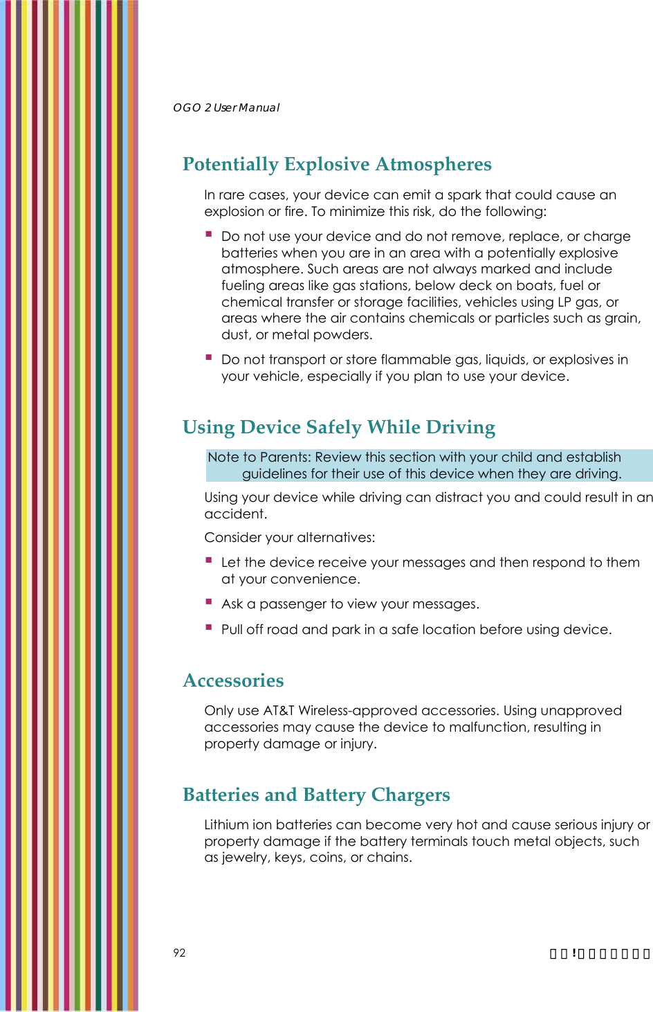   OGO 2 User Manual   92  錯誤! 尚未定義樣式。 Potentially Explosive Atmospheres In rare cases, your device can emit a spark that could cause an explosion or fire. To minimize this risk, do the following:  Do not use your device and do not remove, replace, or charge batteries when you are in an area with a potentially explosive atmosphere. Such areas are not always marked and include fueling areas like gas stations, below deck on boats, fuel or chemical transfer or storage facilities, vehicles using LP gas, or areas where the air contains chemicals or particles such as grain, dust, or metal powders.  Do not transport or store flammable gas, liquids, or explosives in your vehicle, especially if you plan to use your device. Using Device Safely While Driving Note to Parents: Review this section with your child and establish guidelines for their use of this device when they are driving. Using your device while driving can distract you and could result in an accident. Consider your alternatives:  Let the device receive your messages and then respond to them at your convenience.  Ask a passenger to view your messages.  Pull off road and park in a safe location before using device. Accessories Only use AT&amp;T Wireless-approved accessories. Using unapproved accessories may cause the device to malfunction, resulting in property damage or injury. Batteries and Battery Chargers Lithium ion batteries can become very hot and cause serious injury or property damage if the battery terminals touch metal objects, such as jewelry, keys, coins, or chains. 