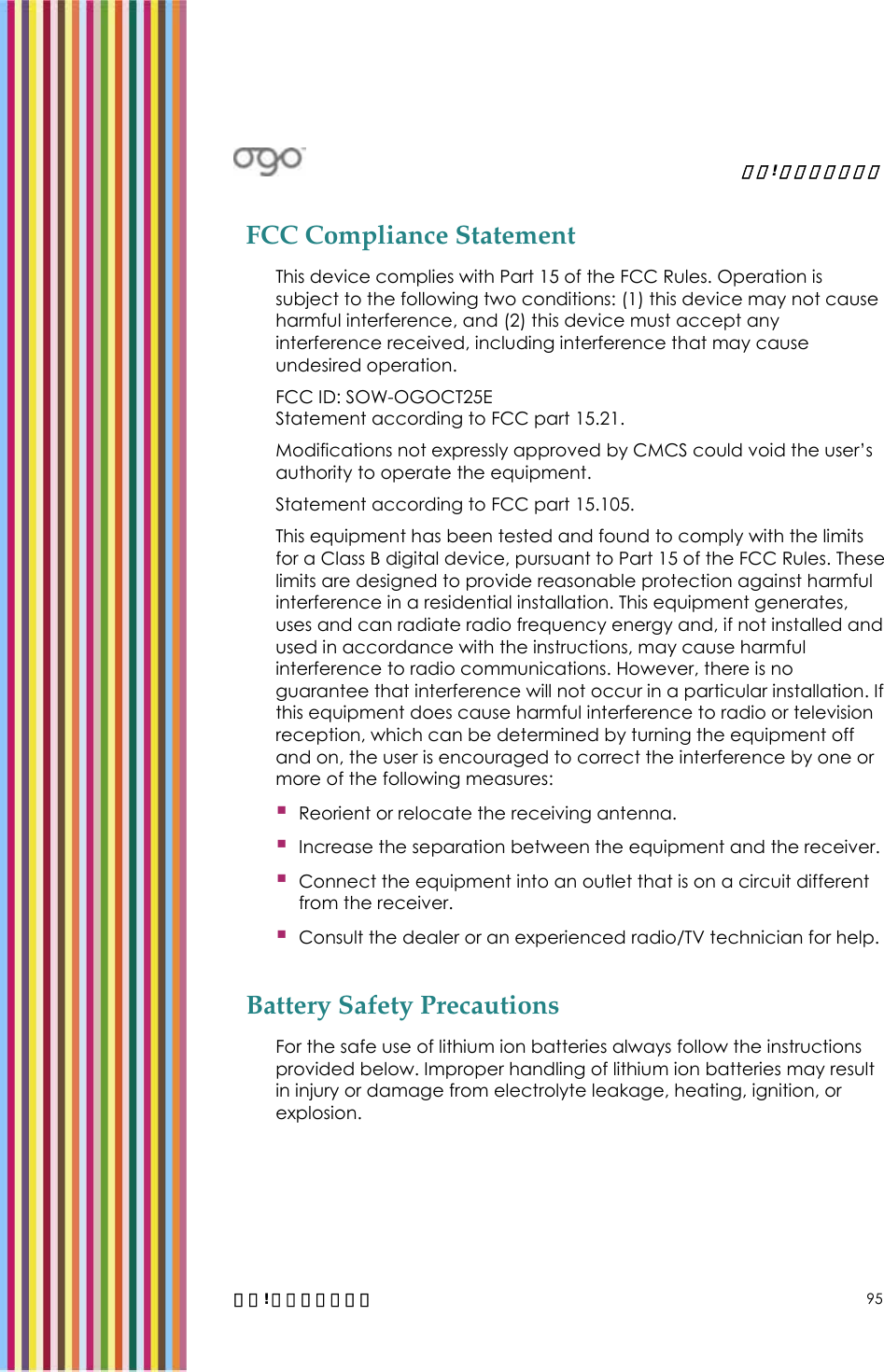   錯誤! 尚未定義樣式。   錯誤! 尚未定義樣式。 95 FCC Compliance Statement This device complies with Part 15 of the FCC Rules. Operation is subject to the following two conditions: (1) this device may not cause harmful interference, and (2) this device must accept any interference received, including interference that may cause undesired operation. FCC ID: SOW-OGOCT25E Statement according to FCC part 15.21. Modifications not expressly approved by CMCS could void the user’s authority to operate the equipment. Statement according to FCC part 15.105. This equipment has been tested and found to comply with the limits for a Class B digital device, pursuant to Part 15 of the FCC Rules. These limits are designed to provide reasonable protection against harmful interference in a residential installation. This equipment generates, uses and can radiate radio frequency energy and, if not installed and used in accordance with the instructions, may cause harmful interference to radio communications. However, there is no guarantee that interference will not occur in a particular installation. If this equipment does cause harmful interference to radio or television reception, which can be determined by turning the equipment off and on, the user is encouraged to correct the interference by one or more of the following measures:  Reorient or relocate the receiving antenna.  Increase the separation between the equipment and the receiver.  Connect the equipment into an outlet that is on a circuit different from the receiver.  Consult the dealer or an experienced radio/TV technician for help. Battery Safety Precautions For the safe use of lithium ion batteries always follow the instructions provided below. Improper handling of lithium ion batteries may result in injury or damage from electrolyte leakage, heating, ignition, or explosion. 