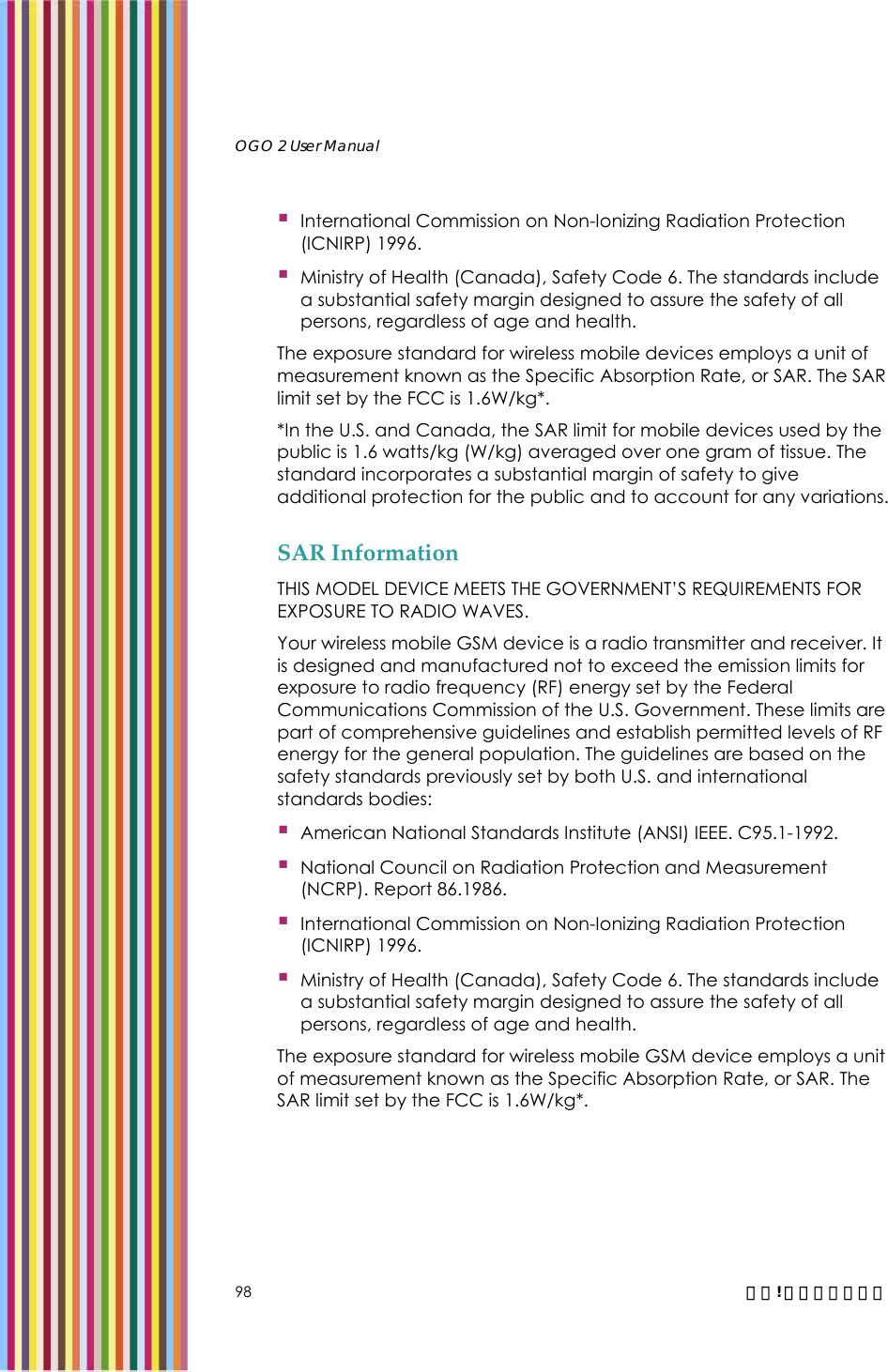   OGO 2 User Manual   98  錯誤! 尚未定義樣式。  International Commission on Non-Ionizing Radiation Protection (ICNIRP) 1996.  Ministry of Health (Canada), Safety Code 6. The standards include a substantial safety margin designed to assure the safety of all persons, regardless of age and health. The exposure standard for wireless mobile devices employs a unit of measurement known as the Specific Absorption Rate, or SAR. The SAR limit set by the FCC is 1.6W/kg*. *In the U.S. and Canada, the SAR limit for mobile devices used by the public is 1.6 watts/kg (W/kg) averaged over one gram of tissue. The standard incorporates a substantial margin of safety to give additional protection for the public and to account for any variations. SAR Information THIS MODEL DEVICE MEETS THE GOVERNMENT’S REQUIREMENTS FOR EXPOSURE TO RADIO WAVES. Your wireless mobile GSM device is a radio transmitter and receiver. It is designed and manufactured not to exceed the emission limits for exposure to radio frequency (RF) energy set by the Federal Communications Commission of the U.S. Government. These limits are part of comprehensive guidelines and establish permitted levels of RF energy for the general population. The guidelines are based on the safety standards previously set by both U.S. and international standards bodies:  American National Standards Institute (ANSI) IEEE. C95.1-1992.  National Council on Radiation Protection and Measurement (NCRP). Report 86.1986.  International Commission on Non-Ionizing Radiation Protection (ICNIRP) 1996.  Ministry of Health (Canada), Safety Code 6. The standards include a substantial safety margin designed to assure the safety of all persons, regardless of age and health. The exposure standard for wireless mobile GSM device employs a unit of measurement known as the Specific Absorption Rate, or SAR. The SAR limit set by the FCC is 1.6W/kg*. 
