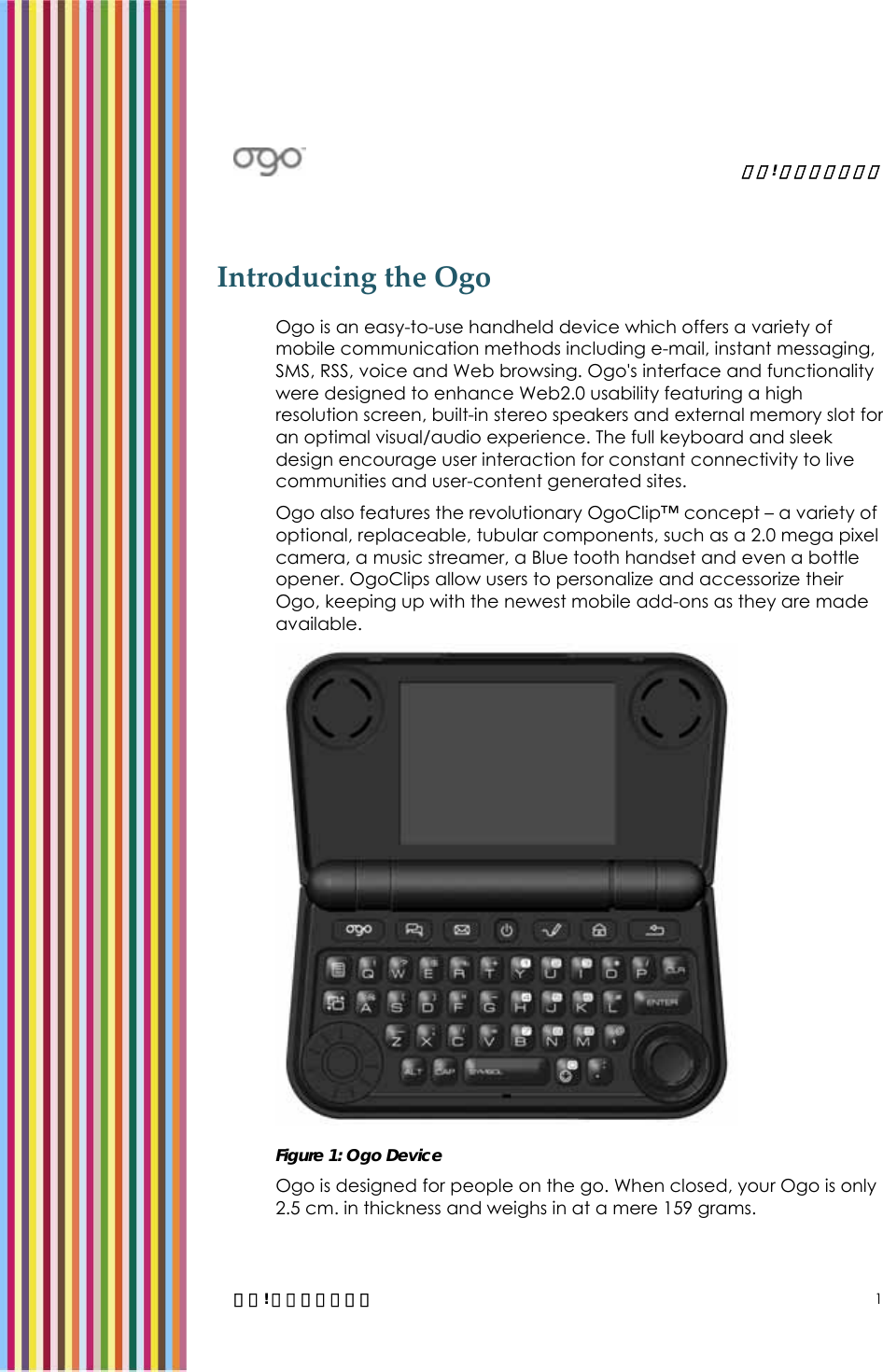   錯誤! 尚未定義樣式。   錯誤! 尚未定義樣式。 1 Introducing the Ogo  Ogo is an easy-to-use handheld device which offers a variety of mobile communication methods including e-mail, instant messaging, SMS, RSS, voice and Web browsing. Ogo&apos;s interface and functionality were designed to enhance Web2.0 usability featuring a high resolution screen, built-in stereo speakers and external memory slot for an optimal visual/audio experience. The full keyboard and sleek design encourage user interaction for constant connectivity to live communities and user-content generated sites.  Ogo also features the revolutionary OgoClip™ concept – a variety of optional, replaceable, tubular components, such as a 2.0 mega pixel camera, a music streamer, a Blue tooth handset and even a bottle opener. OgoClips allow users to personalize and accessorize their Ogo, keeping up with the newest mobile add-ons as they are made available.  Figure 1: Ogo Device Ogo is designed for people on the go. When closed, your Ogo is only 2.5 cm. in thickness and weighs in at a mere 159 grams.  