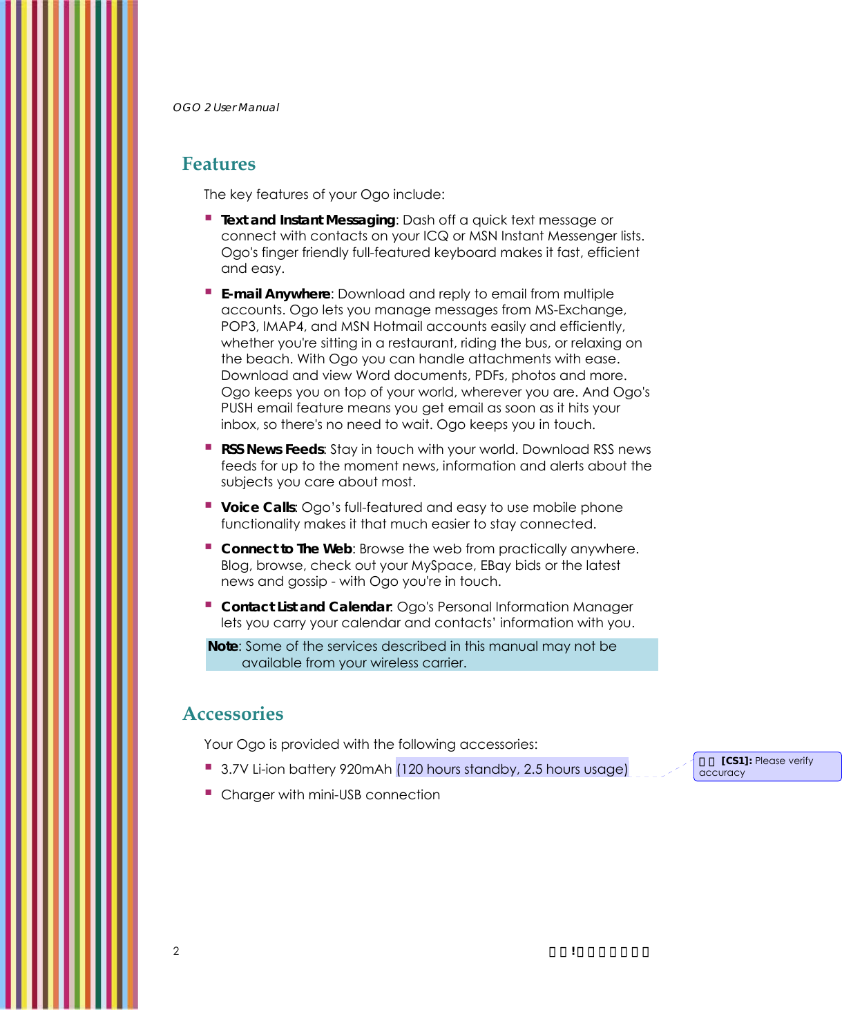   OGO 2 User Manual   2  錯誤! 尚未定義樣式。 Features The key features of your Ogo include:  Text and Instant Messaging: Dash off a quick text message or connect with contacts on your ICQ or MSN Instant Messenger lists. Ogo&apos;s finger friendly full-featured keyboard makes it fast, efficient and easy.  E-mail Anywhere: Download and reply to email from multiple accounts. Ogo lets you manage messages from MS-Exchange, POP3, IMAP4, and MSN Hotmail accounts easily and efficiently, whether you&apos;re sitting in a restaurant, riding the bus, or relaxing on the beach. With Ogo you can handle attachments with ease. Download and view Word documents, PDFs, photos and more. Ogo keeps you on top of your world, wherever you are. And Ogo&apos;s PUSH email feature means you get email as soon as it hits your inbox, so there&apos;s no need to wait. Ogo keeps you in touch.  RSS News Feeds: Stay in touch with your world. Download RSS news feeds for up to the moment news, information and alerts about the subjects you care about most.  Voice Calls: Ogo’s full-featured and easy to use mobile phone functionality makes it that much easier to stay connected.  Connect to The Web: Browse the web from practically anywhere. Blog, browse, check out your MySpace, EBay bids or the latest news and gossip - with Ogo you&apos;re in touch.   Contact List and Calendar: Ogo&apos;s Personal Information Manager lets you carry your calendar and contacts’ information with you. Note: Some of the services described in this manual may not be available from your wireless carrier. Accessories Your Ogo is provided with the following accessories:  3.7V Li-ion battery 920mAh (120 hours standby, 2.5 hours usage)  Charger with mini-USB connection 註解 [CS1]: Please verify accuracy 