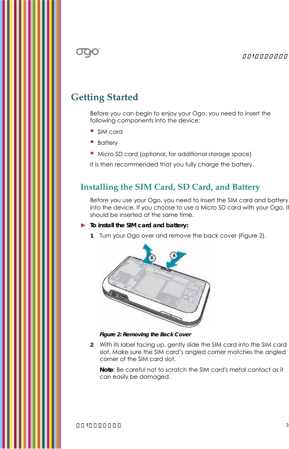   錯誤! 尚未定義樣式。   錯誤! 尚未定義樣式。 3 Getting Started Before you can begin to enjoy your Ogo, you need to insert the following components into the device:  SIM card   Battery   Micro SD card (optional, for additional storage space) It is then recommended that you fully charge the battery.  Installing the SIM Card, SD Card, and Battery Before you use your Ogo, you need to insert the SIM card and battery into the device. If you choose to use a Micro SD card with your Ogo, it should be inserted at the same time.  ► To install the SIM card and battery: 1 Turn your Ogo over and remove the back cover (Figure 2).  Figure 2: Removing the Back Cover 2 With its label facing up, gently slide the SIM card into the SIM card slot. Make sure the SIM card’s angled corner matches the angled corner of the SIM card slot. Note: Be careful not to scratch the SIM card&apos;s metal contact as it can easily be damaged. 