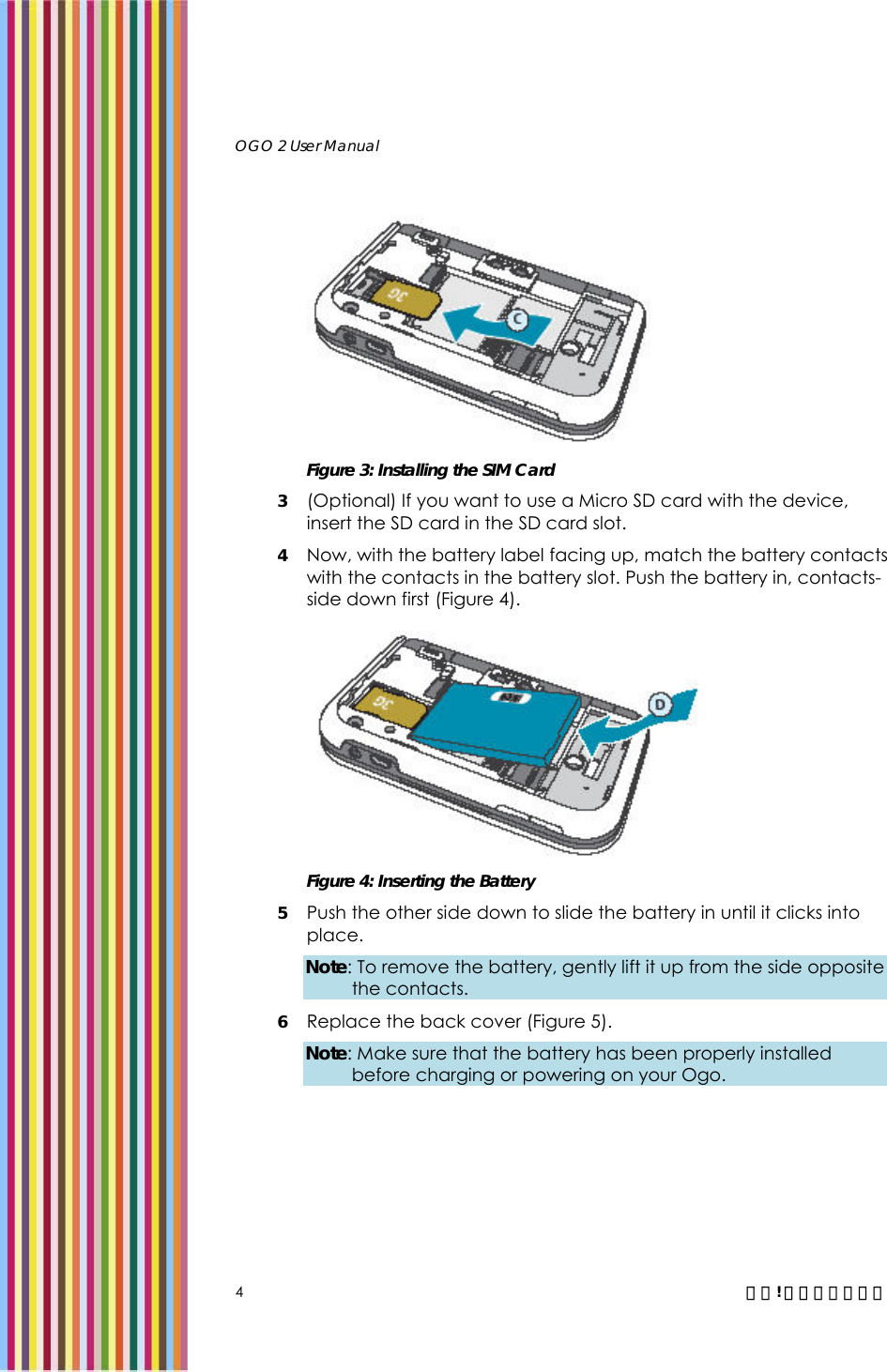   OGO 2 User Manual   4  錯誤! 尚未定義樣式。  Figure 3: Installing the SIM Card 3 (Optional) If you want to use a Micro SD card with the device, insert the SD card in the SD card slot.  4 Now, with the battery label facing up, match the battery contacts with the contacts in the battery slot. Push the battery in, contacts-side down first (Figure 4).  Figure 4: Inserting the Battery 5 Push the other side down to slide the battery in until it clicks into place. Note: To remove the battery, gently lift it up from the side opposite the contacts. 6 Replace the back cover (Figure 5). Note: Make sure that the battery has been properly installed before charging or powering on your Ogo. 