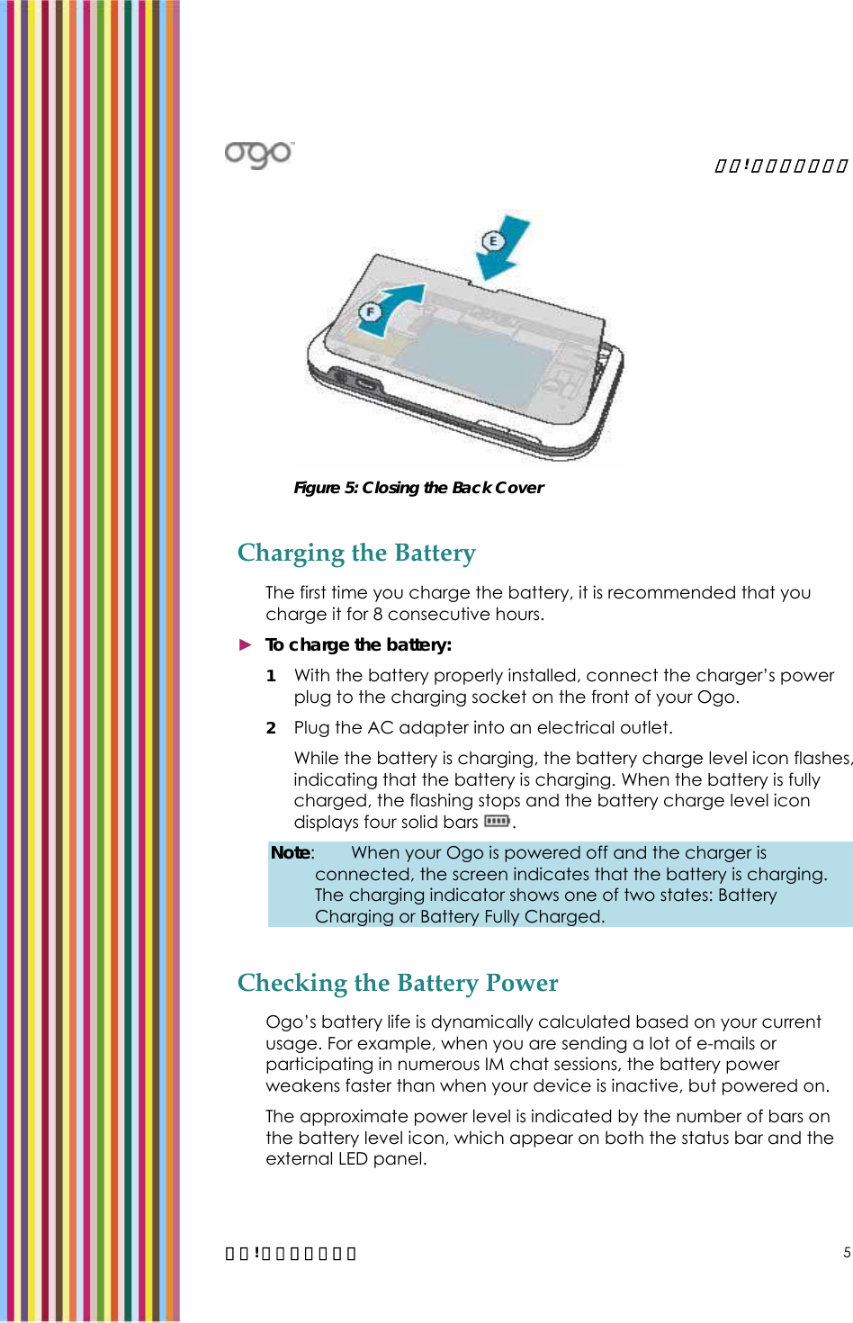   錯誤! 尚未定義樣式。   錯誤! 尚未定義樣式。 5  Figure 5: Closing the Back Cover Charging the Battery The first time you charge the battery, it is recommended that you charge it for 8 consecutive hours.  ► To charge the battery: 1 With the battery properly installed, connect the charger’s power plug to the charging socket on the front of your Ogo.  2 Plug the AC adapter into an electrical outlet. While the battery is charging, the battery charge level icon flashes, indicating that the battery is charging. When the battery is fully charged, the flashing stops and the battery charge level icon displays four solid bars  . Note:  When your Ogo is powered off and the charger is connected, the screen indicates that the battery is charging. The charging indicator shows one of two states: Battery Charging or Battery Fully Charged. Checking the Battery Power Ogo’s battery life is dynamically calculated based on your current usage. For example, when you are sending a lot of e-mails or participating in numerous IM chat sessions, the battery power weakens faster than when your device is inactive, but powered on. The approximate power level is indicated by the number of bars on the battery level icon, which appear on both the status bar and the external LED panel. 