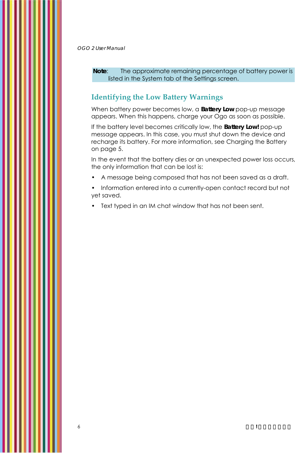   OGO 2 User Manual   6  錯誤! 尚未定義樣式。 Note:  The approximate remaining percentage of battery power is listed in the System tab of the Settings screen. Identifying the Low Battery Warnings When battery power becomes low, a Battery Low pop-up message appears. When this happens, charge your Ogo as soon as possible.  If the battery level becomes critically low, the Battery Low! pop-up message appears. In this case, you must shut down the device and recharge its battery. For more information, see Charging the Battery on page 5. In the event that the battery dies or an unexpected power loss occurs, the only information that can be lost is: •  A message being composed that has not been saved as a draft. •  Information entered into a currently-open contact record but not yet saved. •  Text typed in an IM chat window that has not been sent. 