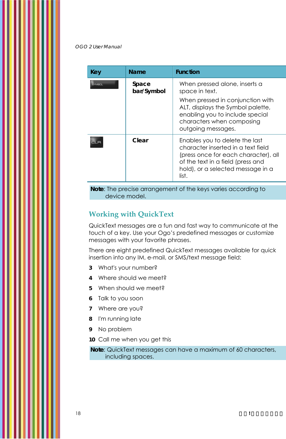   OGO 2 User Manual   18  錯誤! 尚未定義樣式。 Key  Name  Function  Space bar/Symbol  When pressed alone, inserts a space in text.  When pressed in conjunction with ALT, displays the Symbol palette, enabling you to include special characters when composing outgoing messages.  Clear  Enables you to delete the last character inserted in a text field (press once for each character), all of the text in a field (press and hold), or a selected message in a list. Note: The precise arrangement of the keys varies according to device model. Working with QuickText QuickText messages are a fun and fast way to communicate at the touch of a key. Use your Ogo’s predefined messages or customize messages with your favorite phrases. There are eight predefined QuickText messages available for quick insertion into any IM, e-mail, or SMS/text message field: 3 What&apos;s your number? 4 Where should we meet? 5 When should we meet? 6 Talk to you soon 7 Where are you? 8 I&apos;m running late 9 No problem 10 Call me when you get this Note: QuickText messages can have a maximum of 60 characters, including spaces. 