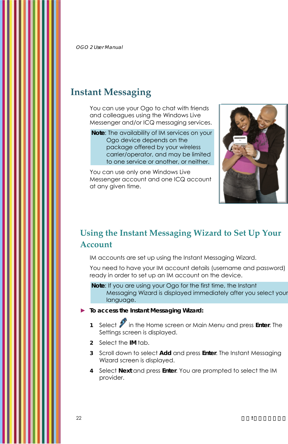   OGO 2 User Manual   22  錯誤! 尚未定義樣式。 Instant Messaging  You can use your Ogo to chat with friends and colleagues using the Windows Live Messenger and/or ICQ messaging services. Note: The availability of IM services on your Ogo device depends on the package offered by your wireless carrier/operator, and may be limited to one service or another, or neither. You can use only one Windows Live Messenger account and one ICQ account at any given time.  Using the Instant Messaging Wizard to Set Up Your Account IM accounts are set up using the Instant Messaging Wizard.  You need to have your IM account details (username and password) ready in order to set up an IM account on the device. Note: If you are using your Ogo for the first time, the Instant Messaging Wizard is displayed immediately after you select your language.  ► To access the Instant Messaging Wizard: 1 Select   in the Home screen or Main Menu and press Enter. The Settings screen is displayed.  2 Select the IM tab.  3 Scroll down to select Add and press Enter. The Instant Messaging Wizard screen is displayed. 4 Select Next and press Enter. You are prompted to select the IM provider. 