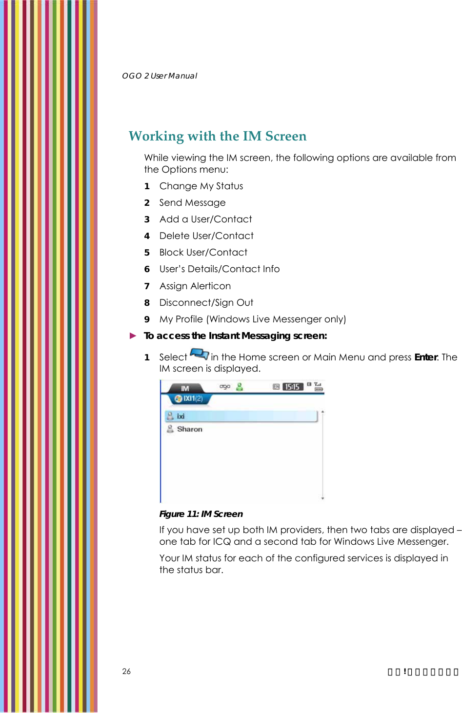   OGO 2 User Manual   26  錯誤! 尚未定義樣式。 Working with the IM Screen While viewing the IM screen, the following options are available from the Options menu: 1 Change My Status  2 Send Message 3 Add a User/Contact 4 Delete User/Contact 5 Block User/Contact 6 User’s Details/Contact Info 7 Assign Alerticon 8 Disconnect/Sign Out 9 My Profile (Windows Live Messenger only)  ► To access the Instant Messaging screen: 1 Select   in the Home screen or Main Menu and press Enter. The IM screen is displayed.   Figure 11: IM Screen If you have set up both IM providers, then two tabs are displayed – one tab for ICQ and a second tab for Windows Live Messenger.  Your IM status for each of the configured services is displayed in the status bar. 
