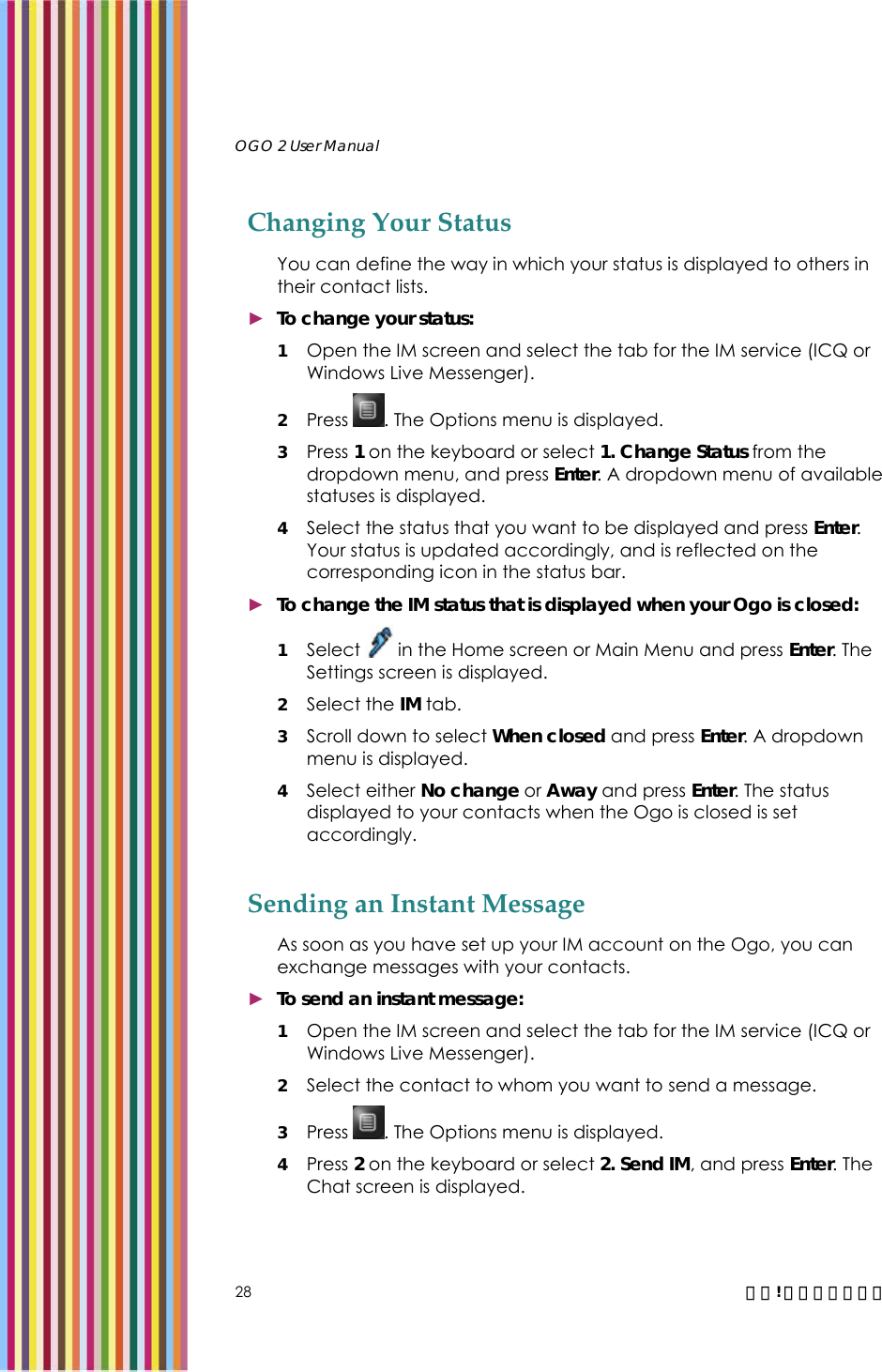   OGO 2 User Manual   28  錯誤! 尚未定義樣式。 Changing Your Status You can define the way in which your status is displayed to others in their contact lists.  ► To change your status: 1 Open the IM screen and select the tab for the IM service (ICQ or Windows Live Messenger).  2 Press  . The Options menu is displayed. 3 Press 1 on the keyboard or select 1. Change Status from the dropdown menu, and press Enter. A dropdown menu of available statuses is displayed. 4 Select the status that you want to be displayed and press Enter. Your status is updated accordingly, and is reflected on the corresponding icon in the status bar.  ► To change the IM status that is displayed when your Ogo is closed: 1 Select   in the Home screen or Main Menu and press Enter. The Settings screen is displayed.  2 Select the IM tab.  3 Scroll down to select When closed and press Enter. A dropdown menu is displayed. 4 Select either No change or Away and press Enter. The status displayed to your contacts when the Ogo is closed is set accordingly. Sending an Instant Message As soon as you have set up your IM account on the Ogo, you can exchange messages with your contacts.  ► To send an instant message: 1 Open the IM screen and select the tab for the IM service (ICQ or Windows Live Messenger).  2 Select the contact to whom you want to send a message. 3 Press  . The Options menu is displayed. 4 Press 2 on the keyboard or select 2. Send IM, and press Enter. The Chat screen is displayed.  
