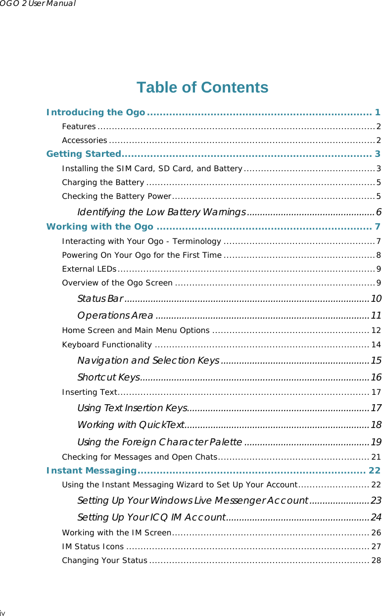 OGO 2 User Manual    iv   Table of Contents Introducing the Ogo....................................................................... 1 Features.................................................................................................2 Accessories .............................................................................................2 Getting Started............................................................................... 3 Installing the SIM Card, SD Card, and Battery..............................................3 Charging the Battery ................................................................................5 Checking the Battery Power.......................................................................5 Identifying the Low Battery Warnings .................................................6 Working with the Ogo .................................................................... 7 Interacting with Your Ogo - Terminology .....................................................7 Powering On Your Ogo for the First Time .....................................................8 External LEDs..........................................................................................9 Overview of the Ogo Screen ......................................................................9 Status Bar ..............................................................................................10 Operations Area ..................................................................................11 Home Screen and Main Menu Options .......................................................12 Keyboard Functionality ...........................................................................14 Navigation and Selection Keys .........................................................15 Shortcut Keys........................................................................................16 Inserting Text........................................................................................ 17 Using Text Insertion Keys......................................................................17 Working with QuickText.......................................................................18 Using the Foreign Character Palette ................................................19 Checking for Messages and Open Chats..................................................... 21 Instant Messaging........................................................................ 22 Using the Instant Messaging Wizard to Set Up Your Account.........................22 Setting Up Your Windows Live Messenger Account.......................23 Setting Up Your ICQ IM Account.......................................................24 Working with the IM Screen.....................................................................26 IM Status Icons .....................................................................................27 Changing Your Status .............................................................................28 