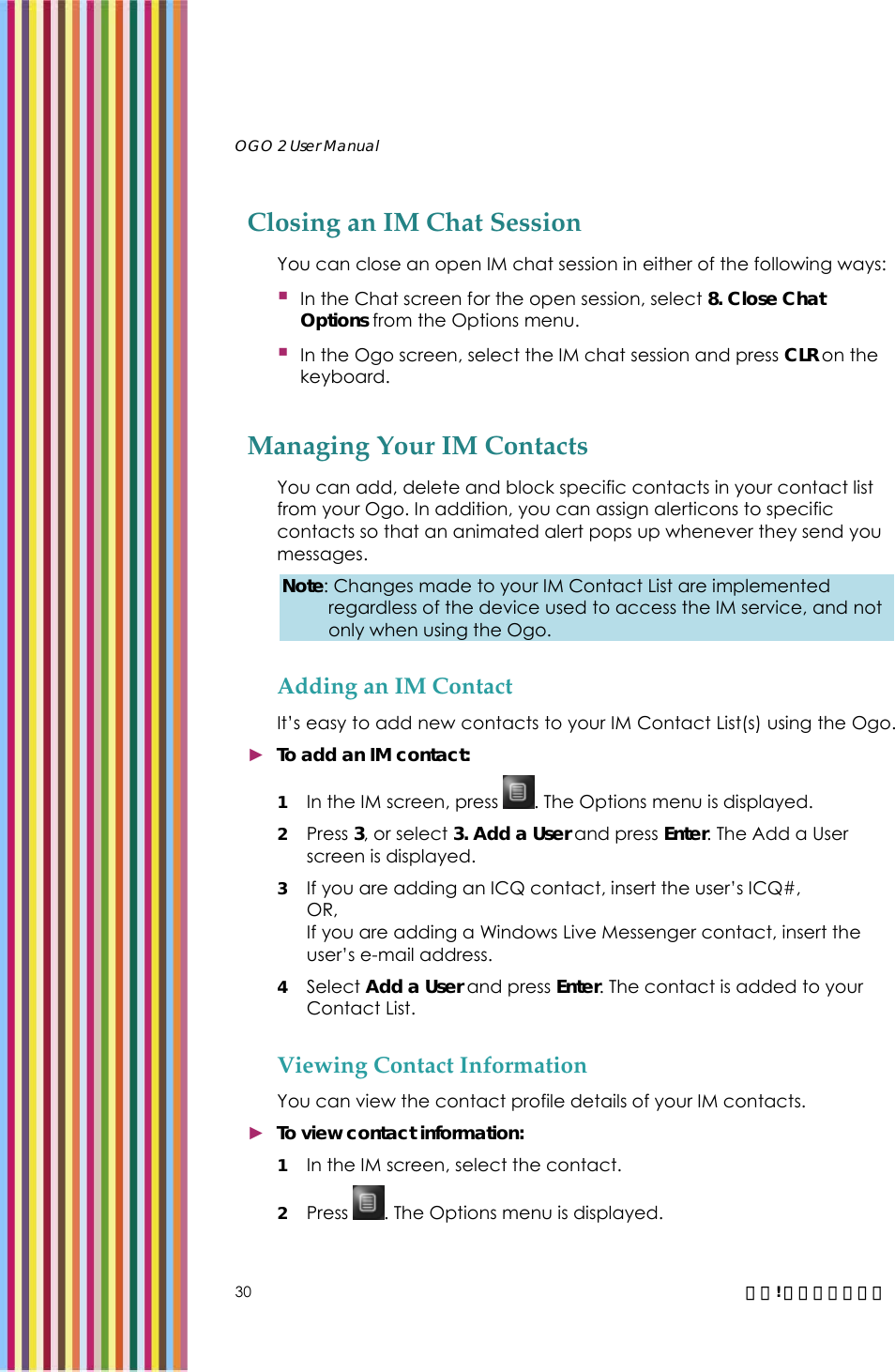   OGO 2 User Manual   30  錯誤! 尚未定義樣式。 Closing an IM Chat Session You can close an open IM chat session in either of the following ways:  In the Chat screen for the open session, select 8. Close Chat Options from the Options menu.  In the Ogo screen, select the IM chat session and press CLR on the keyboard.  Managing Your IM Contacts You can add, delete and block specific contacts in your contact list from your Ogo. In addition, you can assign alerticons to specific contacts so that an animated alert pops up whenever they send you messages. Note: Changes made to your IM Contact List are implemented regardless of the device used to access the IM service, and not only when using the Ogo.  Adding an IM Contact It’s easy to add new contacts to your IM Contact List(s) using the Ogo. ► To add an IM contact: 1 In the IM screen, press  . The Options menu is displayed. 2 Press 3, or select 3. Add a User and press Enter. The Add a User screen is displayed.  3 If you are adding an ICQ contact, insert the user’s ICQ#, OR, If you are adding a Windows Live Messenger contact, insert the user’s e-mail address. 4 Select Add a User and press Enter. The contact is added to your Contact List. Viewing Contact Information You can view the contact profile details of your IM contacts. ► To view contact information: 1 In the IM screen, select the contact. 2 Press  . The Options menu is displayed. 