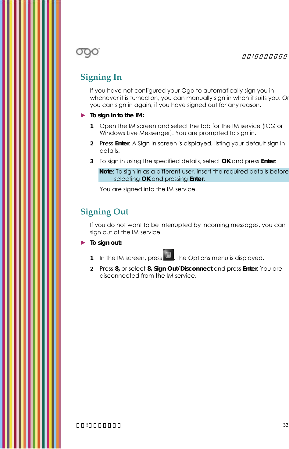   錯誤! 尚未定義樣式。   錯誤! 尚未定義樣式。 33 Signing In If you have not configured your Ogo to automatically sign you in whenever it is turned on, you can manually sign in when it suits you. Or you can sign in again, if you have signed out for any reason. ► To sign in to the IM: 1 Open the IM screen and select the tab for the IM service (ICQ or Windows Live Messenger). You are prompted to sign in. 2 Press Enter. A Sign In screen is displayed, listing your default sign in details.  3 To sign in using the specified details, select OK and press Enter.  Note: To sign in as a different user, insert the required details before selecting OK and pressing Enter. You are signed into the IM service. Signing Out If you do not want to be interrupted by incoming messages, you can sign out of the IM service. ► To sign out: 1 In the IM screen, press  . The Options menu is displayed. 2 Press 8, or select 8. Sign Out/Disconnect and press Enter. You are disconnected from the IM service. 