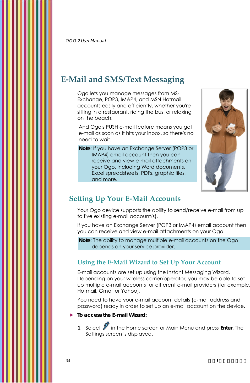   OGO 2 User Manual   34  錯誤! 尚未定義樣式。 E-Mail and SMS/Text Messaging Ogo lets you manage messages from MS-Exchange, POP3, IMAP4, and MSN Hotmail accounts easily and efficiently, whether you&apos;re sitting in a restaurant, riding the bus, or relaxing on the beach. And Ogo&apos;s PUSH e-mail feature means you get e-mail as soon as it hits your inbox, so there&apos;s no need to wait.  Note: If you have an Exchange Server (POP3 or IMAP4) email account then you can receive and view e-mail attachments on your Ogo, including Word documents, Excel spreadsheets, PDFs, graphic files, and more.  Setting Up Your E-Mail Accounts Your Ogo device supports the ability to send/receive e-mail from up to five existing e-mail account(s).  If you have an Exchange Server (POP3 or IMAP4) email account then you can receive and view e-mail attachments on your Ogo.  Note: The ability to manage multiple e-mail accounts on the Ogo depends on your service provider. Using the E-Mail Wizard to Set Up Your Account E-mail accounts are set up using the Instant Messaging Wizard. Depending on your wireless carrier/operator, you may be able to set up multiple e-mail accounts for different e-mail providers (for example, Hotmail, Gmail or Yahoo).  You need to have your e-mail account details (e-mail address and password) ready in order to set up an e-mail account on the device. ► To access the E-mail Wizard: 1 Select   in the Home screen or Main Menu and press Enter. The Settings screen is displayed.  
