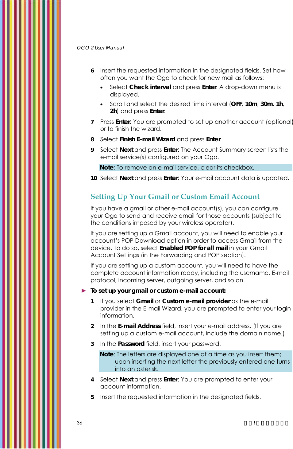   OGO 2 User Manual   36  錯誤! 尚未定義樣式。 6 Insert the requested information in the designated fields. Set how often you want the Ogo to check for new mail as follows: • Select Check interval and press Enter. A drop-down menu is displayed. • Scroll and select the desired time interval (OFF, 10m, 30m, 1h, 2h) and press Enter. 7 Press Enter. You are prompted to set up another account (optional) or to finish the wizard.  8 Select Finish E-mail Wizard and press Enter. 9 Select Next and press Enter. The Account Summary screen lists the e-mail service(s) configured on your Ogo.  Note: To remove an e-mail service, clear its checkbox.  10 Select Next and press Enter. Your e-mail account data is updated. Setting Up Your Gmail or Custom Email Account If you have a gmail or other e-mail account(s), you can configure your Ogo to send and receive email for those accounts (subject to the conditions imposed by your wireless operator). If you are setting up a Gmail account, you will need to enable your account’s POP Download option in order to access Gmail from the device. To do so, select Enabled POP for all mail in your Gmail Account Settings (in the Forwarding and POP section).  If you are setting up a custom account, you will need to have the complete account information ready, including the username, E-mail protocol, incoming server, outgoing server, and so on. ► To set up your gmail or custom e-mail account: 1 If you select Gmail or Custom e-mail provider as the e-mail provider in the E-mail Wizard, you are prompted to enter your login information. 2 In the E-mail Address field, insert your e-mail address. (If you are setting up a custom e-mail account, include the domain name.)  3 In the Password field, insert your password.  Note: The letters are displayed one at a time as you insert them; upon inserting the next letter the previously entered one turns into an asterisk.  4 Select Next and press Enter. You are prompted to enter your account information. 5 Insert the requested information in the designated fields. 