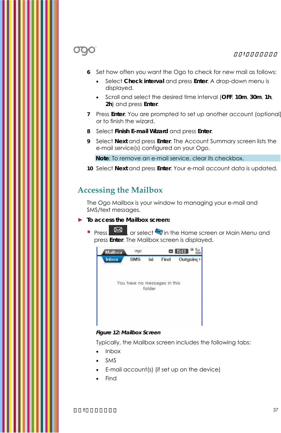   錯誤! 尚未定義樣式。   錯誤! 尚未定義樣式。 37 6 Set how often you want the Ogo to check for new mail as follows: • Select Check interval and press Enter. A drop-down menu is displayed. • Scroll and select the desired time interval (OFF, 10m, 30m, 1h, 2h) and press Enter. 7 Press Enter. You are prompted to set up another account (optional) or to finish the wizard.  8 Select Finish E-mail Wizard and press Enter. 9 Select Next and press Enter. The Account Summary screen lists the e-mail service(s) configured on your Ogo.  Note: To remove an e-mail service, clear its checkbox.  10 Select Next and press Enter. Your e-mail account data is updated.  Accessing the Mailbox  The Ogo Mailbox is your window to managing your e-mail and SMS/text messages.  ► To access the Mailbox screen:  Press  , or select   in the Home screen or Main Menu and press Enter. The Mailbox screen is displayed.   Figure 12: Mailbox Screen Typically, the Mailbox screen includes the following tabs: • Inbox • SMS • E-mail account(s) (if set up on the device) • Find 