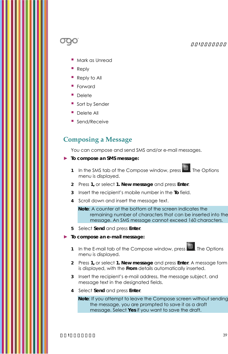   錯誤! 尚未定義樣式。   錯誤! 尚未定義樣式。 39  Mark as Unread  Reply  Reply to All  Forward  Delete  Sort by Sender  Delete All  Send/Receive  Composing a Message You can compose and send SMS and/or e-mail messages. ► To compose an SMS message: 1 In the SMS tab of the Compose window, press  . The Options menu is displayed. 2 Press 1, or select 1. New message and press Enter.  3 Insert the recipient’s mobile number in the To field. 4 Scroll down and insert the message text.  Note: A counter at the bottom of the screen indicates the remaining number of characters that can be inserted into the message. An SMS message cannot exceed 160 characters. 5 Select Send and press Enter.  ► To compose an e-mail message: 1 In the E-mail tab of the Compose window, press  . The Options menu is displayed. 2 Press 1, or select 1. New message and press Enter. A message form is displayed, with the From details automatically inserted. 3 Insert the recipient’s e-mail address, the message subject, and message text in the designated fields. 4 Select Send and press Enter.  Note: If you attempt to leave the Compose screen without sending the message, you are prompted to save it as a draft message. Select Yes if you want to save the draft. 