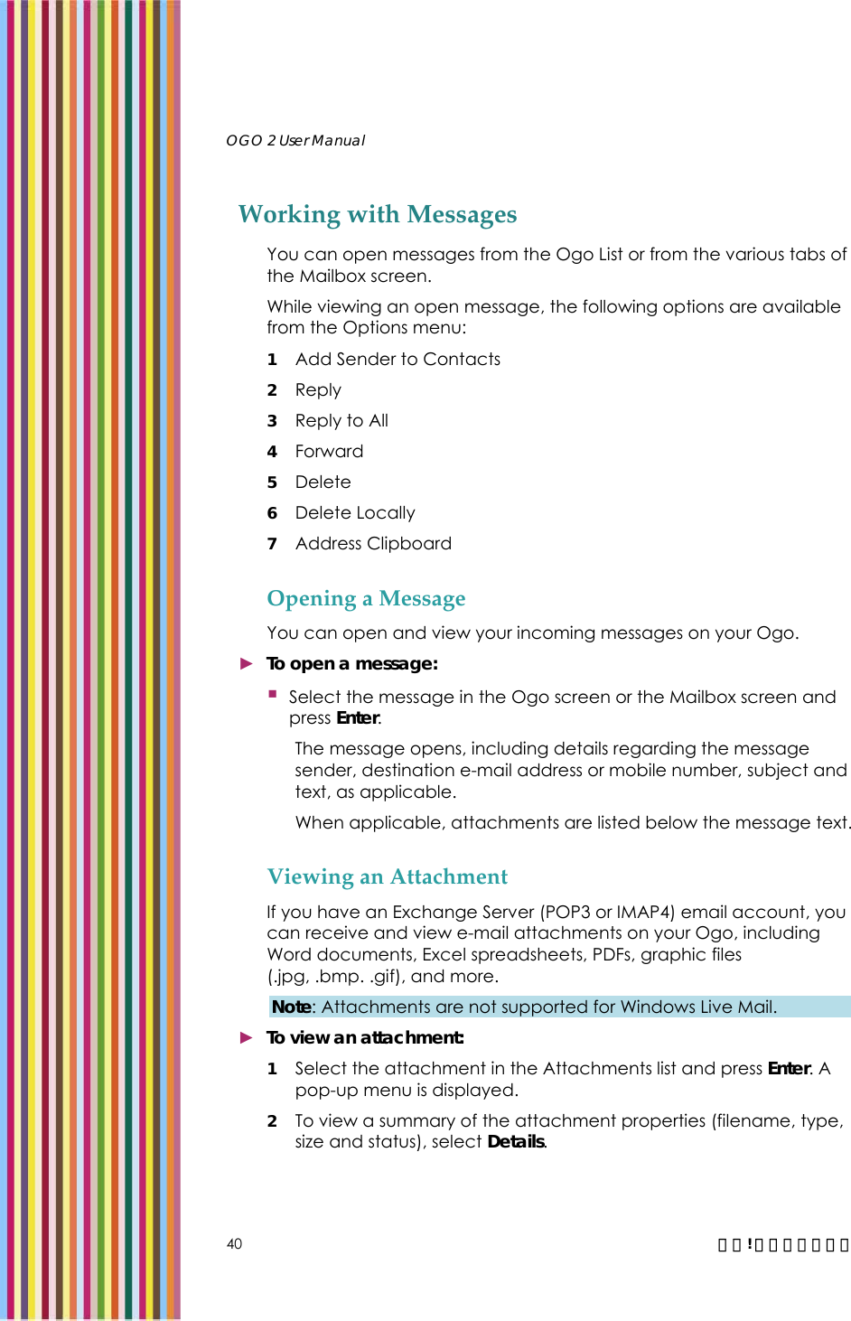   OGO 2 User Manual   40  錯誤! 尚未定義樣式。 Working with Messages You can open messages from the Ogo List or from the various tabs of the Mailbox screen.  While viewing an open message, the following options are available from the Options menu: 1 Add Sender to Contacts 2 Reply 3 Reply to All 4 Forward 5 Delete 6 Delete Locally 7 Address Clipboard  Opening a Message You can open and view your incoming messages on your Ogo. ► To open a message:  Select the message in the Ogo screen or the Mailbox screen and press Enter. The message opens, including details regarding the message sender, destination e-mail address or mobile number, subject and text, as applicable. When applicable, attachments are listed below the message text.  Viewing an Attachment If you have an Exchange Server (POP3 or IMAP4) email account, you can receive and view e-mail attachments on your Ogo, including Word documents, Excel spreadsheets, PDFs, graphic files (.jpg, .bmp. .gif), and more.  Note: Attachments are not supported for Windows Live Mail. ► To view an attachment: 1 Select the attachment in the Attachments list and press Enter. A pop-up menu is displayed. 2 To view a summary of the attachment properties (filename, type, size and status), select Details. 