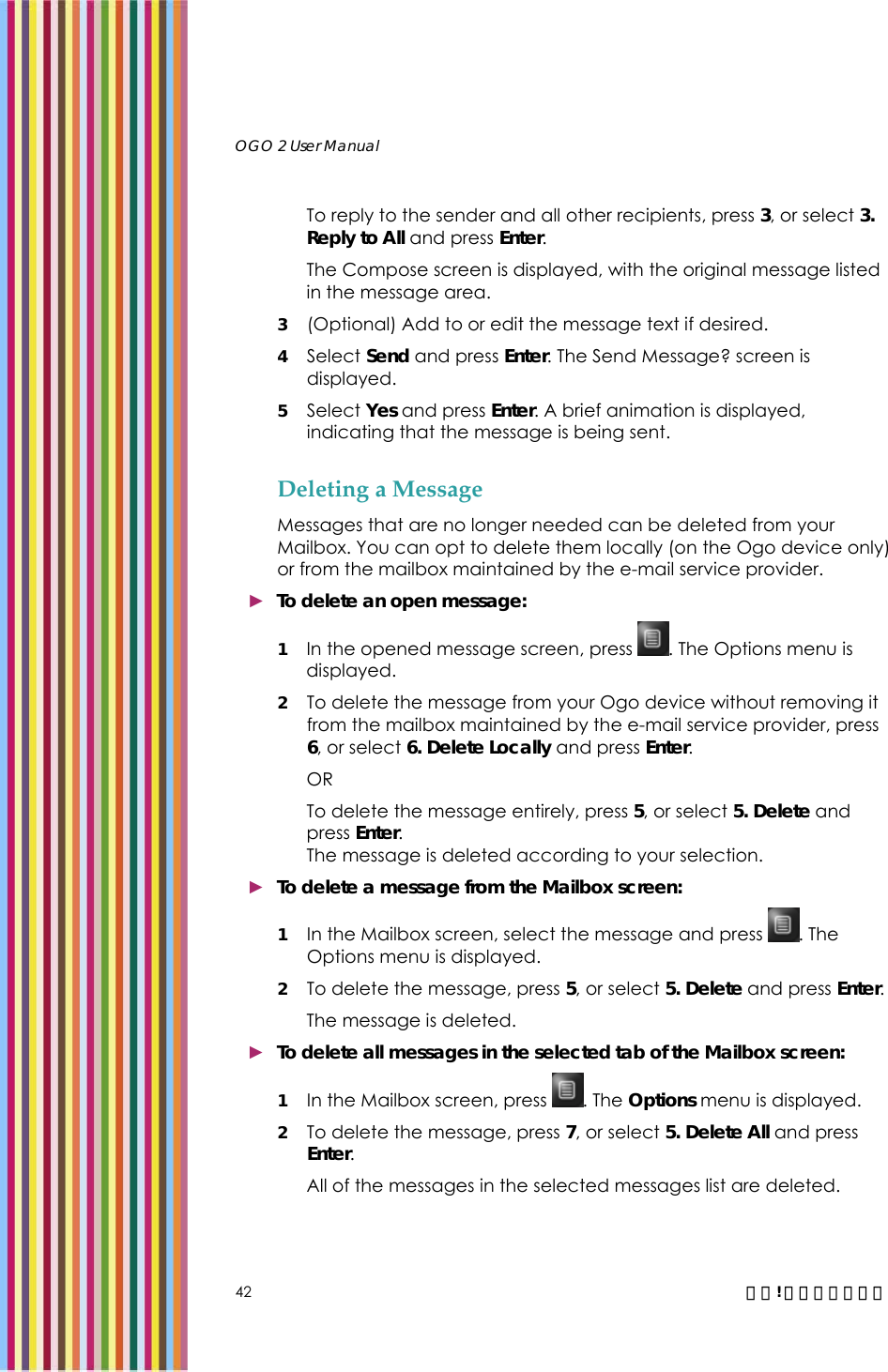   OGO 2 User Manual   42  錯誤! 尚未定義樣式。 To reply to the sender and all other recipients, press 3, or select 3. Reply to All and press Enter.  The Compose screen is displayed, with the original message listed in the message area.  3 (Optional) Add to or edit the message text if desired. 4 Select Send and press Enter. The Send Message? screen is displayed. 5 Select Yes and press Enter. A brief animation is displayed, indicating that the message is being sent. Deleting a Message Messages that are no longer needed can be deleted from your Mailbox. You can opt to delete them locally (on the Ogo device only) or from the mailbox maintained by the e-mail service provider. ► To delete an open message: 1 In the opened message screen, press  . The Options menu is displayed.  2 To delete the message from your Ogo device without removing it from the mailbox maintained by the e-mail service provider, press 6, or select 6. Delete Locally and press Enter.  OR To delete the message entirely, press 5, or select 5. Delete and press Enter.  The message is deleted according to your selection. ► To delete a message from the Mailbox screen: 1 In the Mailbox screen, select the message and press  . The Options menu is displayed. 2 To delete the message, press 5, or select 5. Delete and press Enter.  The message is deleted. ► To delete all messages in the selected tab of the Mailbox screen: 1 In the Mailbox screen, press  . The Options menu is displayed. 2 To delete the message, press 7, or select 5. Delete All and press Enter.  All of the messages in the selected messages list are deleted. 