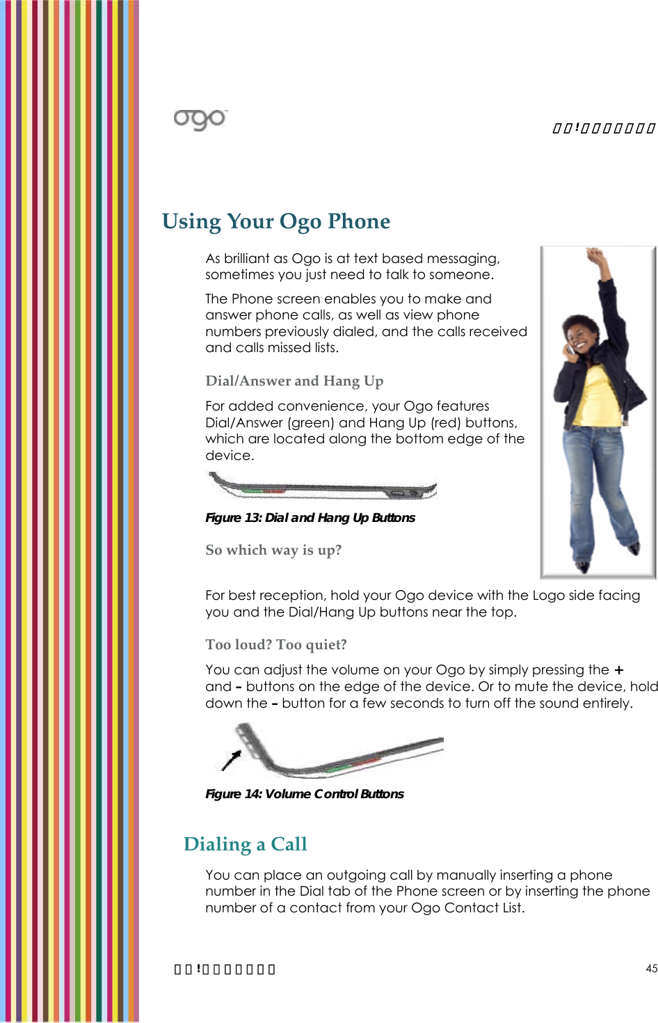   錯誤! 尚未定義樣式。   錯誤! 尚未定義樣式。 45 Using Your Ogo Phone As brilliant as Ogo is at text based messaging, sometimes you just need to talk to someone.  The Phone screen enables you to make and answer phone calls, as well as view phone numbers previously dialed, and the calls received and calls missed lists. Dial/Answer and Hang Up For added convenience, your Ogo features Dial/Answer (green) and Hang Up (red) buttons, which are located along the bottom edge of the device.   Figure 13: Dial and Hang Up Buttons So which way is up? For best reception, hold your Ogo device with the Logo side facing you and the Dial/Hang Up buttons near the top.  Too loud? Too quiet? You can adjust the volume on your Ogo by simply pressing the + and – buttons on the edge of the device. Or to mute the device, hold down the – button for a few seconds to turn off the sound entirely.  Figure 14: Volume Control Buttons Dialing a Call You can place an outgoing call by manually inserting a phone number in the Dial tab of the Phone screen or by inserting the phone number of a contact from your Ogo Contact List. 