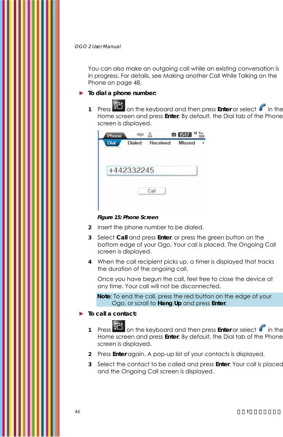  OGO 2 User Manual   46  錯誤! 尚未定義樣式。 You can also make an outgoing call while an existing conversation is in progress. For details, see Making another Call While Talking on the Phone on page 48. ► To dial a phone number: 1 Press   on the keyboard and then press Enter or select   in the Home screen and press Enter. By default, the Dial tab of the Phone screen is displayed.   Figure 15: Phone Screen 2 Insert the phone number to be dialed. 3 Select Call and press Enter, or press the green button on the bottom edge of your Ogo. Your call is placed. The Ongoing Call screen is displayed. 4 When the call recipient picks up, a timer is displayed that tracks the duration of the ongoing call.  Once you have begun the call, feel free to close the device at any time. Your call will not be disconnected. Note: To end the call, press the red button on the edge of your Ogo, or scroll to Hang Up and press Enter. ► To call a contact: 1 Press   on the keyboard and then press Enter or select   in the Home screen and press Enter. By default, the Dial tab of the Phone screen is displayed.  2 Press Enter again. A pop-up list of your contacts is displayed. 3 Select the contact to be called and press Enter. Your call is placed and the Ongoing Call screen is displayed. 