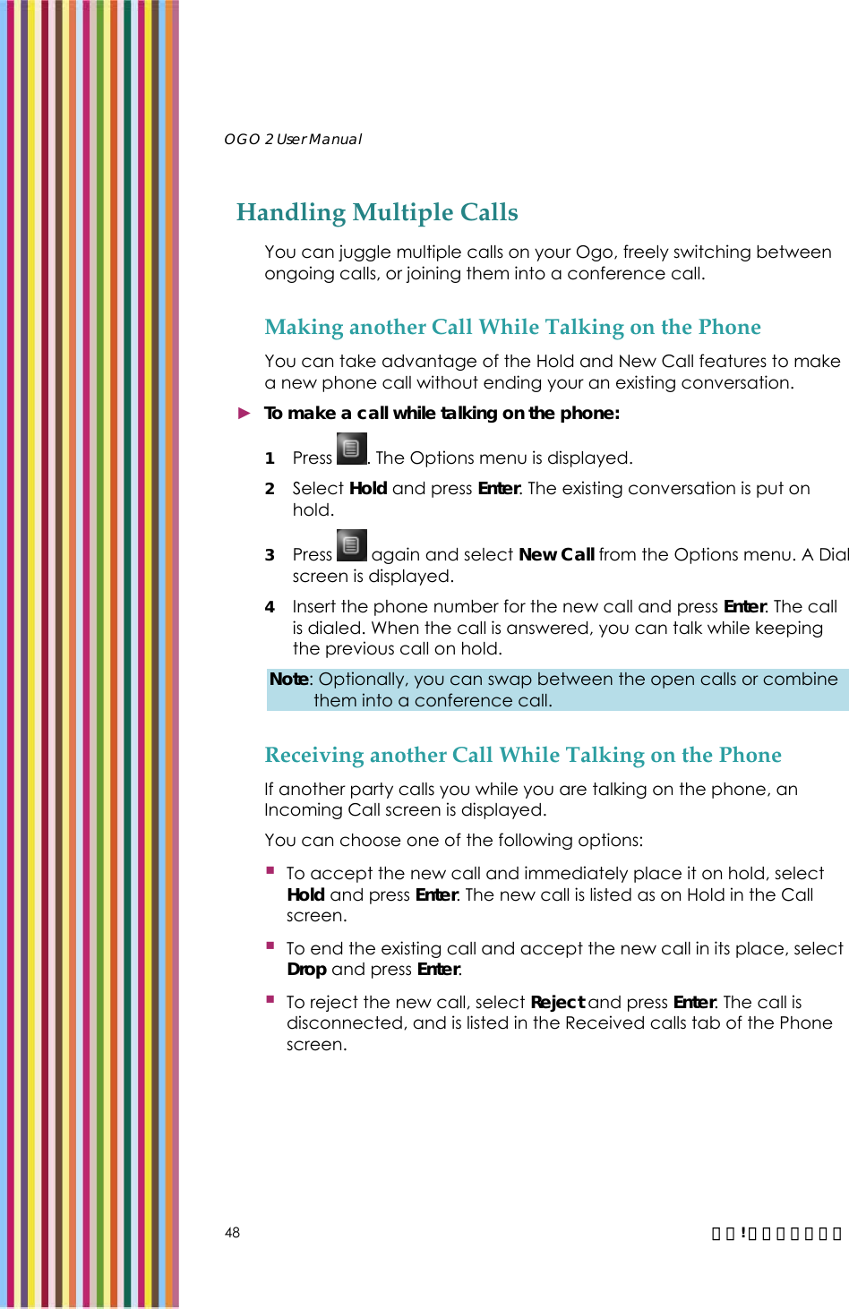   OGO 2 User Manual   48  錯誤! 尚未定義樣式。 Handling Multiple Calls You can juggle multiple calls on your Ogo, freely switching between ongoing calls, or joining them into a conference call. Making another Call While Talking on the Phone You can take advantage of the Hold and New Call features to make a new phone call without ending your an existing conversation. ► To make a call while talking on the phone: 1 Press  . The Options menu is displayed. 2 Select Hold and press Enter. The existing conversation is put on hold. 3 Press   again and select New Call from the Options menu. A Dial screen is displayed. 4 Insert the phone number for the new call and press Enter. The call is dialed. When the call is answered, you can talk while keeping the previous call on hold. Note: Optionally, you can swap between the open calls or combine them into a conference call. Receiving another Call While Talking on the Phone If another party calls you while you are talking on the phone, an Incoming Call screen is displayed.  You can choose one of the following options:  To accept the new call and immediately place it on hold, select Hold and press Enter. The new call is listed as on Hold in the Call screen.  To end the existing call and accept the new call in its place, select Drop and press Enter.   To reject the new call, select Reject and press Enter. The call is disconnected, and is listed in the Received calls tab of the Phone screen. 