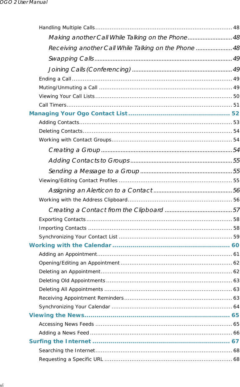 OGO 2 User Manual    vi  Handling Multiple Calls............................................................................48 Making another Call While Talking on the Phone...........................48 Receiving another Call While Talking on the Phone ......................48 Swapping Calls ....................................................................................49 Joining Calls (Conferencing) .............................................................49 Ending a Call.........................................................................................49 Muting/Unmuting a Call ..........................................................................49 Viewing Your Call Lists............................................................................50 Call Timers............................................................................................ 51 Managing Your Ogo Contact List................................................... 52 Adding Contacts.....................................................................................53 Deleting Contacts................................................................................... 54 Working with Contact Groups...................................................................54 Creating a Group................................................................................54 Adding Contacts to Groups ..............................................................55 Sending a Message to a Group........................................................55 Viewing/Editing Contact Profiles ............................................................... 55 Assigning an Alerticon to a Contact ................................................56 Working with the Address Clipboard..........................................................56 Creating a Contact from the Clipboard .........................................57 Exporting Contacts.................................................................................58 Importing Contacts ................................................................................58 Synchronizing Your Contact List ............................................................... 59 Working with the Calendar........................................................... 60 Adding an Appointment........................................................................... 61 Opening/Editing an Appointment..............................................................62 Deleting an Appointment.........................................................................62 Deleting Old Appointments...................................................................... 63 Deleting All Appointments .......................................................................63 Receiving Appointment Reminders............................................................ 63 Synchronizing Your Calendar ................................................................... 64 Viewing the News......................................................................... 65 Accessing News Feeds ............................................................................ 65 Adding a News Feed ...............................................................................66 Surfing the Internet ..................................................................... 67 Searching the Internet............................................................................68 Requesting a Specific URL .......................................................................68 
