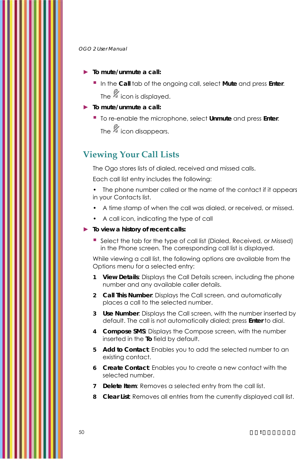   OGO 2 User Manual   50  錯誤! 尚未定義樣式。 ► To mute/unmute a call:  In the Call tab of the ongoing call, select Mute and press Enter. The icon is displayed.  ► To mute/unmute a call:  To re-enable the microphone, select Unmute and press Enter. The icon disappears. Viewing Your Call Lists The Ogo stores lists of dialed, received and missed calls. Each call list entry includes the following: •  The phone number called or the name of the contact if it appears in your Contacts list. •  A time stamp of when the call was dialed, or received, or missed. •  A call icon, indicating the type of call  ► To view a history of recent calls:  Select the tab for the type of call list (Dialed, Received, or Missed) in the Phone screen. The corresponding call list is displayed. While viewing a call list, the following options are available from the Options menu for a selected entry: 1 View Details: Displays the Call Details screen, including the phone number and any available caller details.  2 Call This Number: Displays the Call screen, and automatically places a call to the selected number.  3 Use Number: Displays the Call screen, with the number inserted by default. The call is not automatically dialed; press Enter to dial. 4 Compose SMS: Displays the Compose screen, with the number inserted in the To field by default.  5 Add to Contact: Enables you to add the selected number to an existing contact. 6 Create Contact: Enables you to create a new contact with the selected number.  7 Delete Item: Removes a selected entry from the call list. 8 Clear List: Removes all entries from the currently displayed call list. 