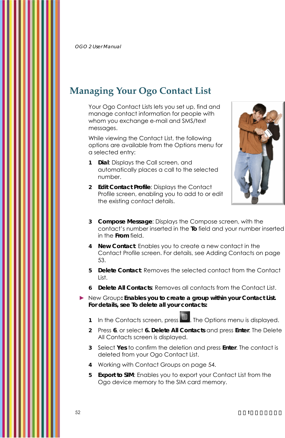   OGO 2 User Manual   52  錯誤! 尚未定義樣式。 Managing Your Ogo Contact List Your Ogo Contact Lists lets you set up, find and manage contact information for people with whom you exchange e-mail and SMS/text messages.  While viewing the Contact List, the following options are available from the Options menu for a selected entry: 1 Dial: Displays the Call screen, and automatically places a call to the selected number.  2 Edit Contact Profile: Displays the Contact Profile screen, enabling you to add to or edit the existing contact details.  3 Compose Message: Displays the Compose screen, with the contact’s number inserted in the To field and your number inserted in the From field.  4 New Contact: Enables you to create a new contact in the Contact Profile screen. For details, see Adding Contacts on page 53. 5 Delete Contact: Removes the selected contact from the Contact List.  6 Delete All Contacts: Removes all contacts from the Contact List.  ► New Group: Enables you to create a group within your Contact List. For details, see To delete all your contacts: 1 In the Contacts screen, press  . The Options menu is displayed. 2  Press 6, or select 6. Delete All Contacts and press Enter. The Delete All Contacts screen is displayed. 3 Select Yes to confirm the deletion and press Enter. The contact is deleted from your Ogo Contact List.  4 Working with Contact Groups on page 54. 5 Export to SIM: Enables you to export your Contact List from the Ogo device memory to the SIM card memory.  