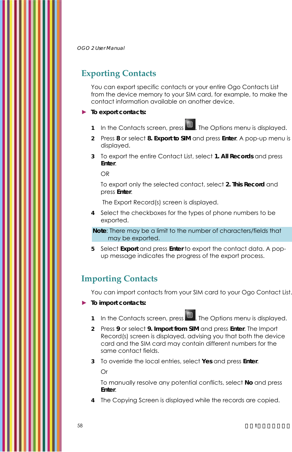   OGO 2 User Manual   58  錯誤! 尚未定義樣式。 Exporting Contacts You can export specific contacts or your entire Ogo Contacts List from the device memory to your SIM card, for example, to make the contact information available on another device.  ► To export contacts: 1 In the Contacts screen, press  . The Options menu is displayed. 2  Press 8 or select 8. Export to SIM and press Enter. A pop-up menu is displayed. 3 To export the entire Contact List, select 1. All Records and press Enter. OR To export only the selected contact, select 2. This Record and press Enter.  The Export Record(s) screen is displayed.  4 Select the checkboxes for the types of phone numbers to be exported. Note: There may be a limit to the number of characters/fields that may be exported.  5 Select Export and press Enter to export the contact data. A pop-up message indicates the progress of the export process. Importing Contacts You can import contacts from your SIM card to your Ogo Contact List. ► To import contacts: 1 In the Contacts screen, press  . The Options menu is displayed. 2  Press 9 or select 9. Import from SIM and press Enter. The Import Record(s) screen is displayed, advising you that both the device card and the SIM card may contain different numbers for the same contact fields.  3 To override the local entries, select Yes and press Enter. Or  To manually resolve any potential conflicts, select No and press Enter.  4 The Copying Screen is displayed while the records are copied.  