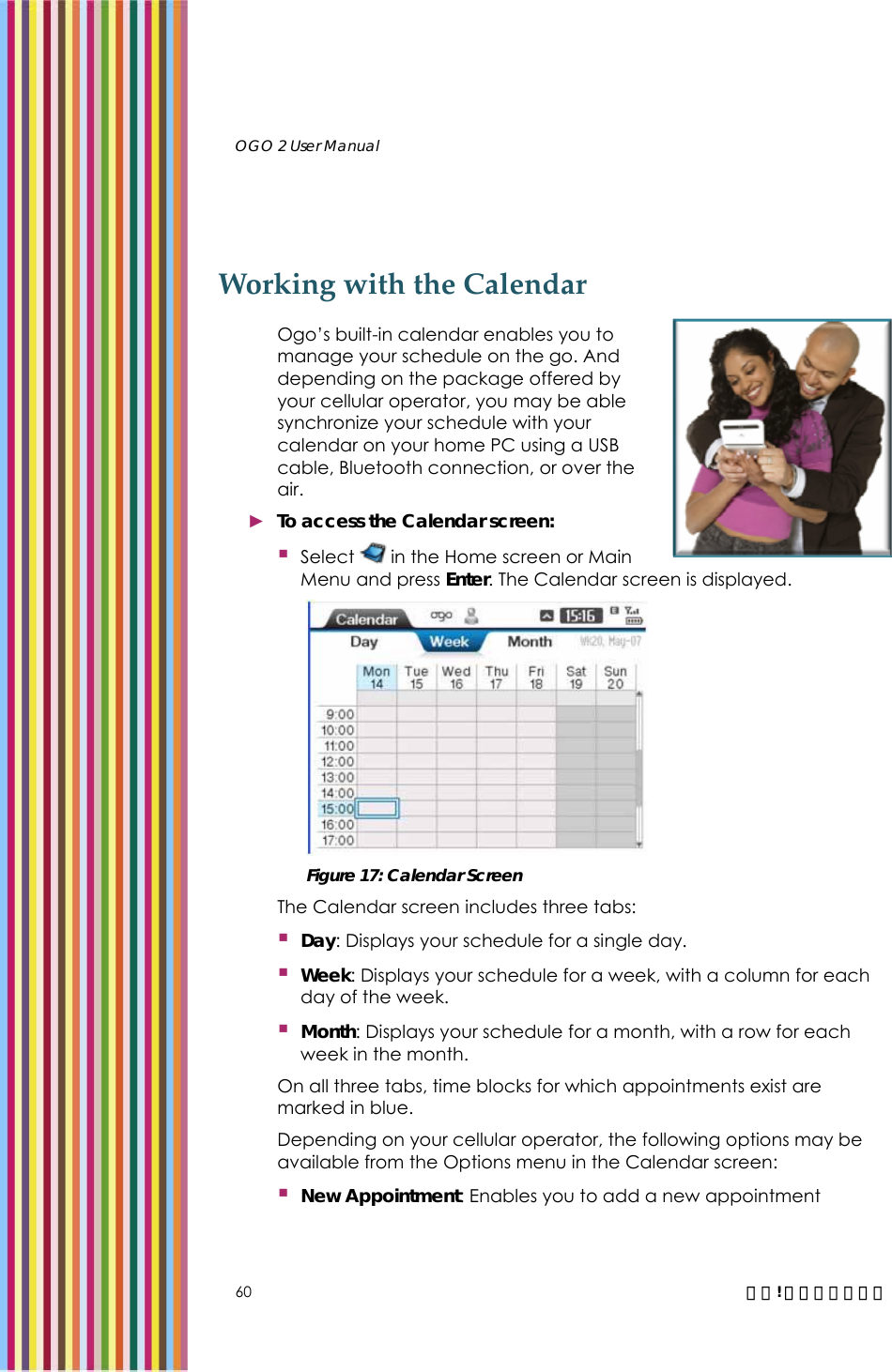   OGO 2 User Manual   60  錯誤! 尚未定義樣式。 Working with the Calendar Ogo’s built-in calendar enables you to manage your schedule on the go. And depending on the package offered by your cellular operator, you may be able synchronize your schedule with your calendar on your home PC using a USB cable, Bluetooth connection, or over the air.  ► To access the Calendar screen:  Select   in the Home screen or Main Menu and press Enter. The Calendar screen is displayed.   Figure 17: Calendar Screen The Calendar screen includes three tabs:  Day: Displays your schedule for a single day.  Week: Displays your schedule for a week, with a column for each day of the week.   Month: Displays your schedule for a month, with a row for each week in the month.  On all three tabs, time blocks for which appointments exist are marked in blue. Depending on your cellular operator, the following options may be available from the Options menu in the Calendar screen:  New Appointment: Enables you to add a new appointment 