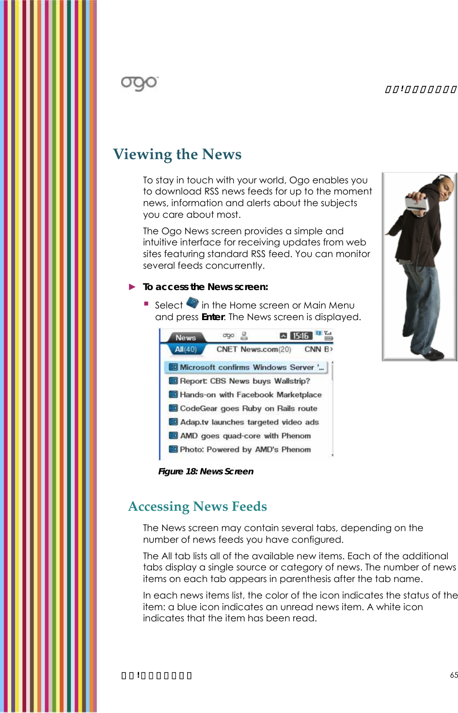   錯誤! 尚未定義樣式。   錯誤! 尚未定義樣式。 65 Viewing the News  To stay in touch with your world, Ogo enables you to download RSS news feeds for up to the moment news, information and alerts about the subjects you care about most. The Ogo News screen provides a simple and intuitive interface for receiving updates from web sites featuring standard RSS feed. You can monitor several feeds concurrently. ► To access the News screen:  Select   in the Home screen or Main Menu and press Enter. The News screen is displayed.   Figure 18: News Screen Accessing News Feeds The News screen may contain several tabs, depending on the number of news feeds you have configured.  The All tab lists all of the available new items. Each of the additional tabs display a single source or category of news. The number of news items on each tab appears in parenthesis after the tab name. In each news items list, the color of the icon indicates the status of the item: a blue icon indicates an unread news item. A white icon indicates that the item has been read.  