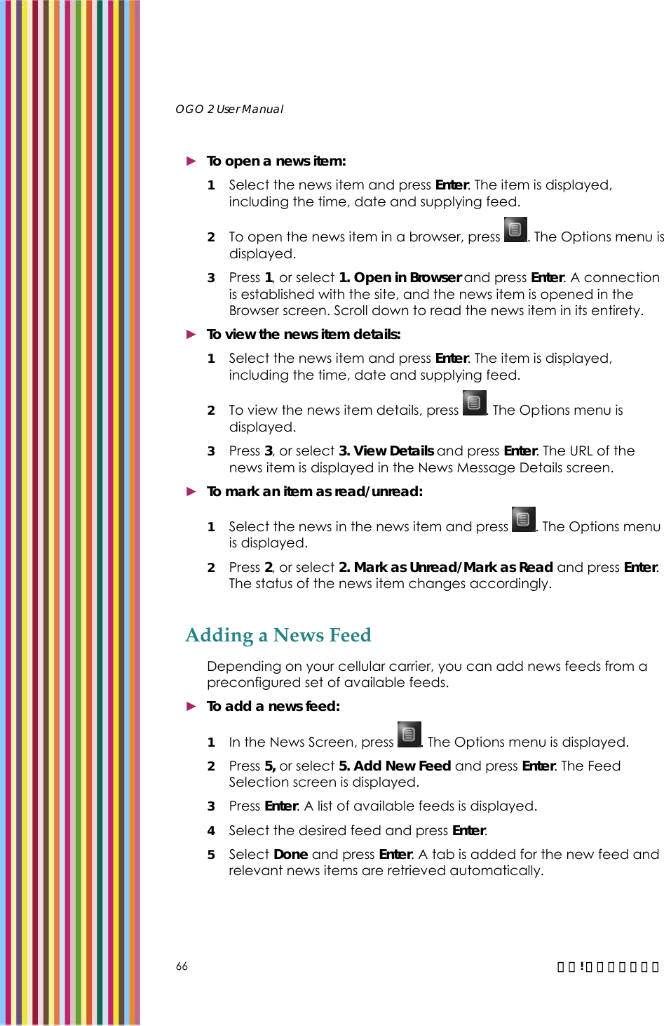   OGO 2 User Manual   66  錯誤! 尚未定義樣式。 ► To open a news item: 1 Select the news item and press Enter. The item is displayed, including the time, date and supplying feed.  2 To open the news item in a browser, press  . The Options menu is displayed.  3 Press 1, or select 1. Open in Browser and press Enter. A connection is established with the site, and the news item is opened in the Browser screen. Scroll down to read the news item in its entirety. ► To view the news item details: 1 Select the news item and press Enter. The item is displayed, including the time, date and supplying feed.  2 To view the news item details, press  . The Options menu is displayed.  3 Press 3, or select 3. View Details and press Enter. The URL of the news item is displayed in the News Message Details screen.  ► To mark an item as read/unread: 1 Select the news in the news item and press  . The Options menu is displayed.  2 Press 2, or select 2. Mark as Unread/Mark as Read and press Enter. The status of the news item changes accordingly.  Adding a News Feed Depending on your cellular carrier, you can add news feeds from a preconfigured set of available feeds. ► To add a news feed: 1 In the News Screen, press  . The Options menu is displayed.  2 Press 5, or select 5. Add New Feed and press Enter. The Feed Selection screen is displayed.  3 Press Enter. A list of available feeds is displayed.  4 Select the desired feed and press Enter. 5 Select Done and press Enter. A tab is added for the new feed and relevant news items are retrieved automatically. 