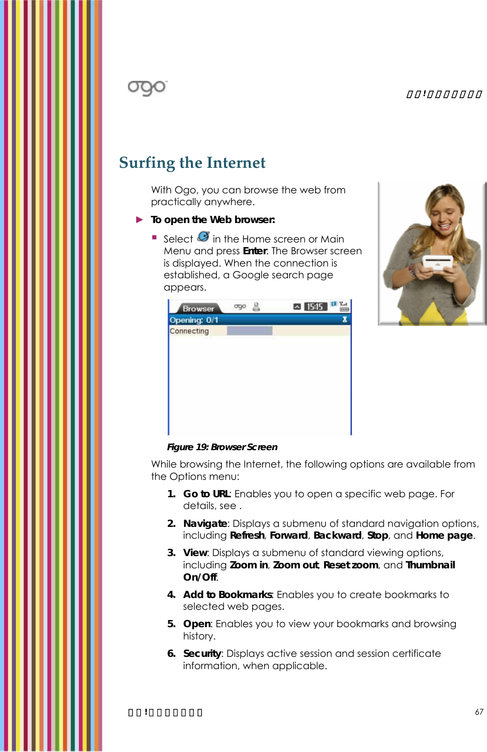   錯誤! 尚未定義樣式。   錯誤! 尚未定義樣式。 67 Surfing the Internet With Ogo, you can browse the web from practically anywhere. ► To open the Web browser:  Select   in the Home screen or Main Menu and press Enter. The Browser screen is displayed. When the connection is established, a Google search page appears.  Figure 19: Browser Screen While browsing the Internet, the following options are available from the Options menu: 1. Go to URL: Enables you to open a specific web page. For details, see .  2. Navigate: Displays a submenu of standard navigation options, including Refresh, Forward, Backward, Stop, and Home page. 3. View: Displays a submenu of standard viewing options, including Zoom in, Zoom out, Reset zoom, and Thumbnail On/Off. 4. Add to Bookmarks: Enables you to create bookmarks to selected web pages.  5. Open: Enables you to view your bookmarks and browsing history. 6. Security: Displays active session and session certificate information, when applicable. 