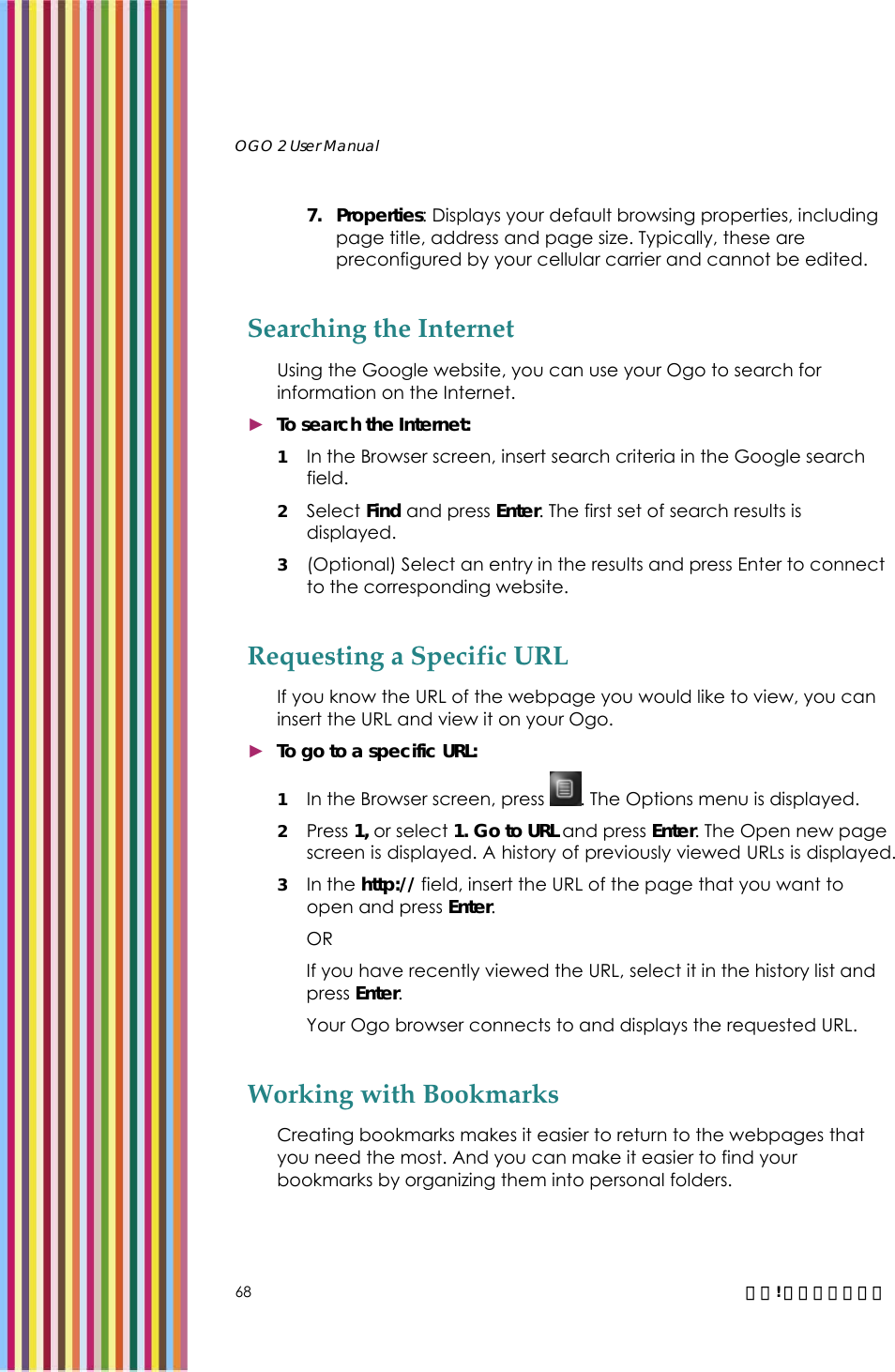  OGO 2 User Manual   68  錯誤! 尚未定義樣式。 7. Properties: Displays your default browsing properties, including page title, address and page size. Typically, these are preconfigured by your cellular carrier and cannot be edited. Searching the Internet Using the Google website, you can use your Ogo to search for information on the Internet. ► To search the Internet: 1 In the Browser screen, insert search criteria in the Google search field.  2 Select Find and press Enter. The first set of search results is displayed. 3 (Optional) Select an entry in the results and press Enter to connect to the corresponding website.  Requesting a Specific URL If you know the URL of the webpage you would like to view, you can insert the URL and view it on your Ogo. ► To go to a specific URL: 1 In the Browser screen, press  . The Options menu is displayed.  2 Press 1, or select 1. Go to URL and press Enter. The Open new page screen is displayed. A history of previously viewed URLs is displayed. 3 In the http:// field, insert the URL of the page that you want to open and press Enter. OR If you have recently viewed the URL, select it in the history list and press Enter. Your Ogo browser connects to and displays the requested URL. Working with Bookmarks Creating bookmarks makes it easier to return to the webpages that you need the most. And you can make it easier to find your bookmarks by organizing them into personal folders. 