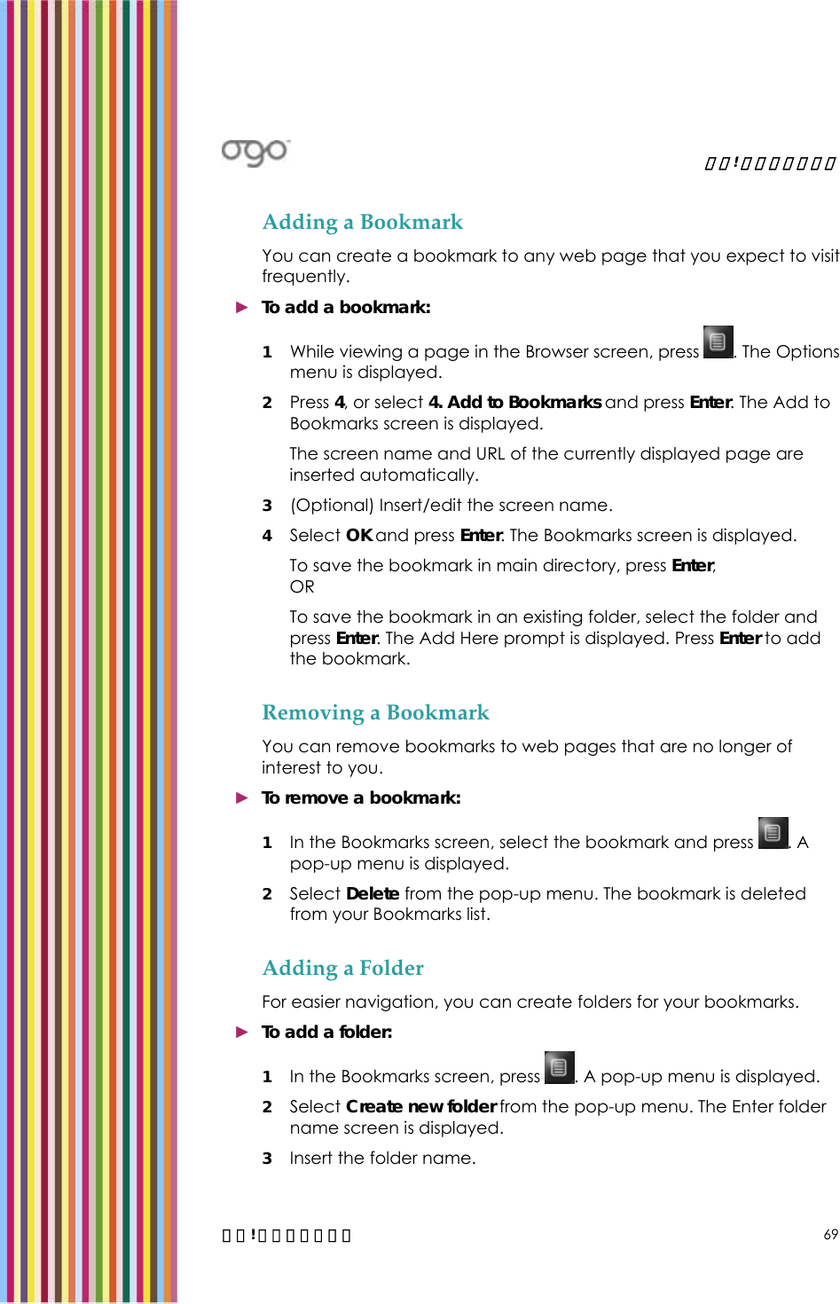   錯誤! 尚未定義樣式。   錯誤! 尚未定義樣式。 69 Adding a Bookmark You can create a bookmark to any web page that you expect to visit frequently. ► To add a bookmark: 1 While viewing a page in the Browser screen, press  . The Options menu is displayed. 2 Press 4, or select 4. Add to Bookmarks and press Enter. The Add to Bookmarks screen is displayed.  The screen name and URL of the currently displayed page are inserted automatically. 3 (Optional) Insert/edit the screen name. 4 Select OK and press Enter. The Bookmarks screen is displayed. To save the bookmark in main directory, press Enter,  OR To save the bookmark in an existing folder, select the folder and press Enter. The Add Here prompt is displayed. Press Enter to add the bookmark. Removing a Bookmark You can remove bookmarks to web pages that are no longer of interest to you. ► To remove a bookmark: 1 In the Bookmarks screen, select the bookmark and press  . A pop-up menu is displayed. 2 Select Delete from the pop-up menu. The bookmark is deleted from your Bookmarks list. Adding a Folder For easier navigation, you can create folders for your bookmarks. ► To add a folder:  1 In the Bookmarks screen, press  . A pop-up menu is displayed. 2 Select Create new folder from the pop-up menu. The Enter folder name screen is displayed. 3 Insert the folder name. 