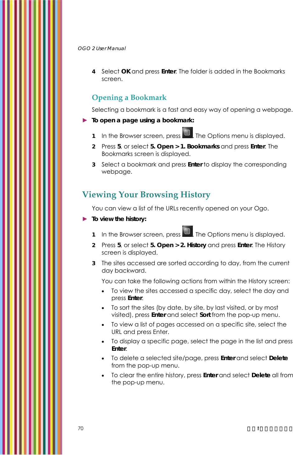   OGO 2 User Manual   70  錯誤! 尚未定義樣式。 4 Select OK and press Enter. The folder is added in the Bookmarks screen.  Opening a Bookmark Selecting a bookmark is a fast and easy way of opening a webpage.  ► To open a page using a bookmark: 1 In the Browser screen, press  . The Options menu is displayed. 2 Press 5, or select 5. Open &gt; 1. Bookmarks and press Enter. The Bookmarks screen is displayed.  3 Select a bookmark and press Enter to display the corresponding webpage. Viewing Your Browsing History You can view a list of the URLs recently opened on your Ogo.  ► To view the history: 1 In the Browser screen, press  . The Options menu is displayed. 2 Press 5, or select 5. Open &gt; 2. History and press Enter. The History screen is displayed.  3 The sites accessed are sorted according to day, from the current day backward. You can take the following actions from within the History screen: • To view the sites accessed a specific day, select the day and press Enter. • To sort the sites (by date, by site, by last visited, or by most visited), press Enter and select Sort from the pop-up menu. • To view a list of pages accessed on a specific site, select the URL and press Enter. • To display a specific page, select the page in the list and press Enter.  • To delete a selected site/page, press Enter and select Delete from the pop-up menu. • To clear the entire history, press Enter and select Delete all from the pop-up menu. 