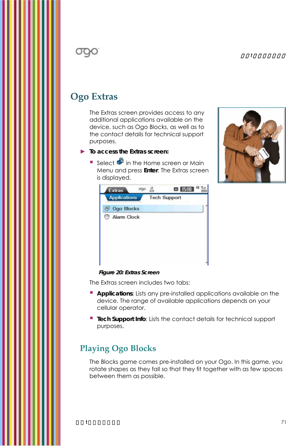   錯誤! 尚未定義樣式。   錯誤! 尚未定義樣式。 71 Ogo Extras The Extras screen provides access to any additional applications available on the device, such as Ogo Blocks, as well as to the contact details for technical support purposes. ► To access the Extras screen:  Select   in the Home screen or Main Menu and press Enter. The Extras screen is displayed.   Figure 20: Extras Screen The Extras screen includes two tabs:  Applications: Lists any pre-installed applications available on the device. The range of available applications depends on your cellular operator.   Tech Support Info: Lists the contact details for technical support purposes. Playing Ogo Blocks The Blocks game comes pre-installed on your Ogo. In this game, you rotate shapes as they fall so that they fit together with as few spaces between them as possible.  