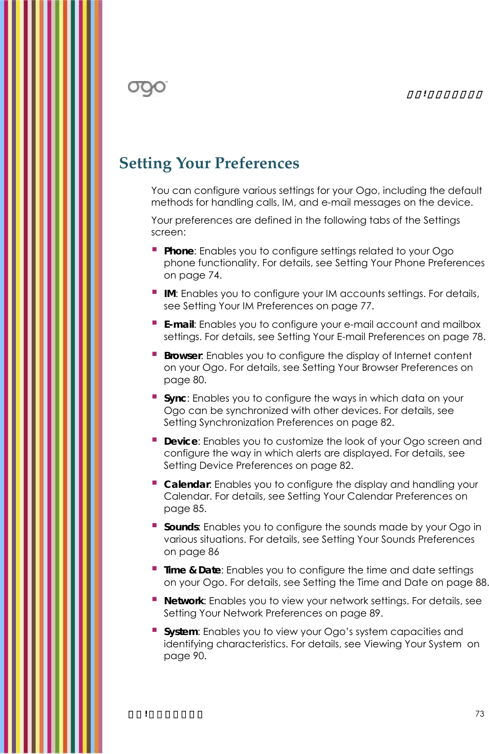   錯誤! 尚未定義樣式。   錯誤! 尚未定義樣式。 73 Setting Your Preferences You can configure various settings for your Ogo, including the default methods for handling calls, IM, and e-mail messages on the device.  Your preferences are defined in the following tabs of the Settings screen:  Phone: Enables you to configure settings related to your Ogo phone functionality. For details, see Setting Your Phone Preferences on page 74.  IM: Enables you to configure your IM accounts settings. For details, see Setting Your IM Preferences on page 77.  E-mail: Enables you to configure your e-mail account and mailbox settings. For details, see Setting Your E-mail Preferences on page 78.  Browser: Enables you to configure the display of Internet content on your Ogo. For details, see Setting Your Browser Preferences on page 80.  Sync: Enables you to configure the ways in which data on your Ogo can be synchronized with other devices. For details, see Setting Synchronization Preferences on page 82.  Device: Enables you to customize the look of your Ogo screen and configure the way in which alerts are displayed. For details, see Setting Device Preferences on page 82.  Calendar: Enables you to configure the display and handling your Calendar. For details, see Setting Your Calendar Preferences on page 85.  Sounds: Enables you to configure the sounds made by your Ogo in various situations. For details, see Setting Your Sounds Preferences on page 86  Time &amp; Date: Enables you to configure the time and date settings on your Ogo. For details, see Setting the Time and Date on page 88.  Network: Enables you to view your network settings. For details, see Setting Your Network Preferences on page 89.  System: Enables you to view your Ogo’s system capacities and identifying characteristics. For details, see Viewing Your System  on page 90. 