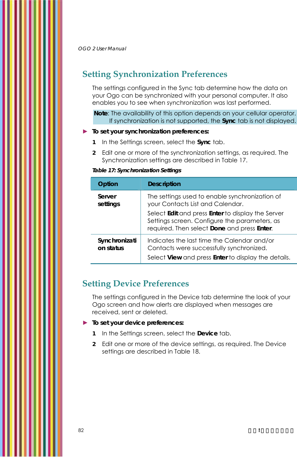   OGO 2 User Manual   82  錯誤! 尚未定義樣式。 Setting Synchronization Preferences The settings configured in the Sync tab determine how the data on your Ogo can be synchronized with your personal computer. It also enables you to see when synchronization was last performed. Note: The availability of this option depends on your cellular operator. If synchronization is not supported, the Sync tab is not displayed. ► To set your synchronization preferences: 1 In the Settings screen, select the Sync tab. 2 Edit one or more of the synchronization settings, as required. The Synchronization settings are described in Table 17. Table 17: Synchronization Settings Option  Description Server settings  The settings used to enable synchronization of your Contacts List and Calendar.  Select Edit and press Enter to display the Server Settings screen. Configure the parameters, as required. Then select Done and press Enter. Synchronization status  Indicates the last time the Calendar and/or Contacts were successfully synchronized. Select View and press Enter to display the details.  Setting Device Preferences The settings configured in the Device tab determine the look of your Ogo screen and how alerts are displayed when messages are received, sent or deleted.  ► To set your device preferences: 1 In the Settings screen, select the Device tab. 2 Edit one or more of the device settings, as required. The Device settings are described in Table 18. 