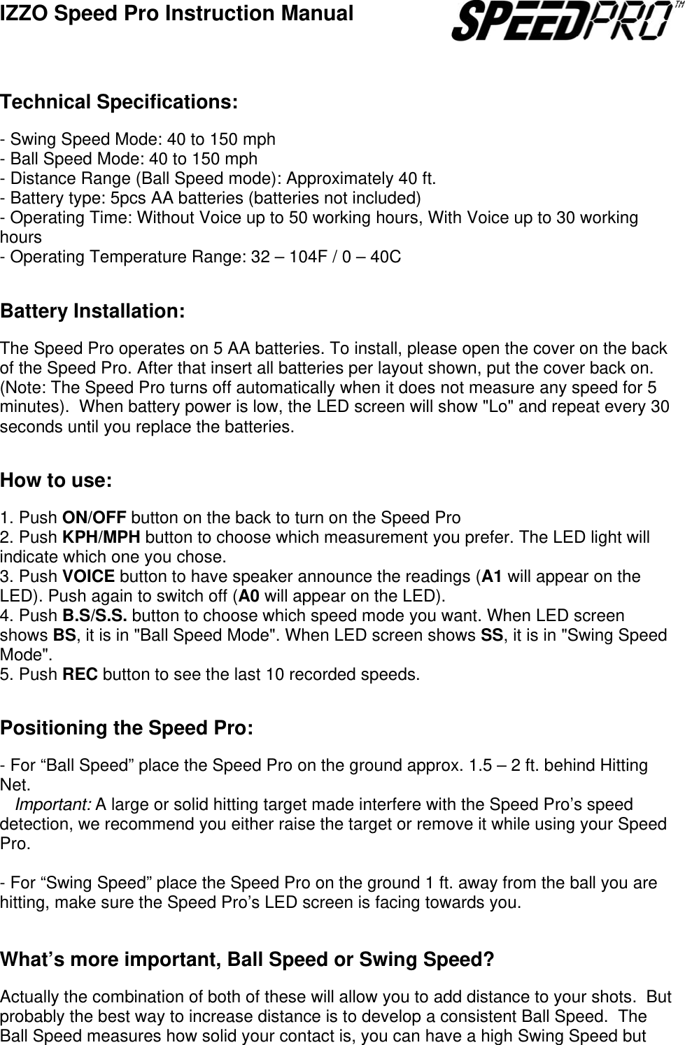 IZZO Speed Pro Instruction Manual                Technical Specifications:  - Swing Speed Mode: 40 to 150 mph  - Ball Speed Mode: 40 to 150 mph  - Distance Range (Ball Speed mode): Approximately 40 ft. - Battery type: 5pcs AA batteries (batteries not included) - Operating Time: Without Voice up to 50 working hours, With Voice up to 30 working hours - Operating Temperature Range: 32 &ndash; 104F / 0 &ndash; 40C   Battery Installation:  The Speed Pro operates on 5 AA batteries. To install, please open the cover on the back of the Speed Pro. After that insert all batteries per layout shown, put the cover back on. (Note: The Speed Pro turns off automatically when it does not measure any speed for 5 minutes).  When battery power is low, the LED screen will show "Lo" and repeat every 30 seconds until you replace the batteries.   How to use:  1. Push ON/OFF button on the back to turn on the Speed Pro  2. Push KPH/MPH button to choose which measurement you prefer. The LED light will indicate which one you chose. 3. Push VOICE button to have speaker announce the readings (A1 will appear on the LED). Push again to switch off (A0 will appear on the LED). 4. Push B.S/S.S. button to choose which speed mode you want. When LED screen shows BS, it is in "Ball Speed Mode". When LED screen shows SS, it is in "Swing Speed Mode".  5. Push REC button to see the last 10 recorded speeds.   Positioning the Speed Pro:  - For &ldquo;Ball Speed&rdquo; place the Speed Pro on the ground approx. 1.5 &ndash; 2 ft. behind Hitting Net.    Important: A large or solid hitting target made interfere with the Speed Pro&rsquo;s speed detection, we recommend you either raise the target or remove it while using your Speed Pro.  - For &ldquo;Swing Speed&rdquo; place the Speed Pro on the ground 1 ft. away from the ball you are hitting, make sure the Speed Pro&rsquo;s LED screen is facing towards you.   What&rsquo;s more important, Ball Speed or Swing Speed?  Actually the combination of both of these will allow you to add distance to your shots.  But probably the best way to increase distance is to develop a consistent Ball Speed.  The Ball Speed measures how solid your contact is, you can have a high Swing Speed but 