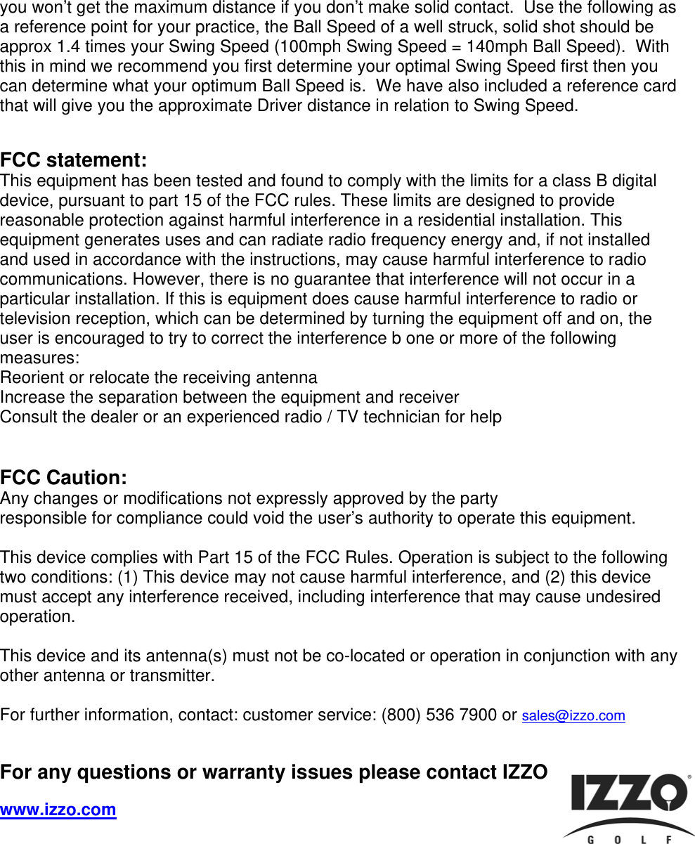 you won&rsquo;t get the maximum distance if you don&rsquo;t make solid contact.  Use the following as a reference point for your practice, the Ball Speed of a well struck, solid shot should be approx 1.4 times your Swing Speed (100mph Swing Speed = 140mph Ball Speed).  With this in mind we recommend you first determine your optimal Swing Speed first then you can determine what your optimum Ball Speed is.  We have also included a reference card that will give you the approximate Driver distance in relation to Swing Speed.   FCC statement:  This equipment has been tested and found to comply with the limits for a class B digital device, pursuant to part 15 of the FCC rules. These limits are designed to provide reasonable protection against harmful interference in a residential installation. This equipment generates uses and can radiate radio frequency energy and, if not installed and used in accordance with the instructions, may cause harmful interference to radio communications. However, there is no guarantee that interference will not occur in a particular installation. If this is equipment does cause harmful interference to radio or television reception, which can be determined by turning the equipment off and on, the user is encouraged to try to correct the interference b one or more of the following measures: Reorient or relocate the receiving antenna Increase the separation between the equipment and receiver Consult the dealer or an experienced radio / TV technician for help    FCC Caution: Any changes or modifications not expressly approved by the party  responsible for compliance could void the user&rsquo;s authority to operate this equipment.   This device complies with Part 15 of the FCC Rules. Operation is subject to the following two conditions: (1) This device may not cause harmful interference, and (2) this device must accept any interference received, including interference that may cause undesired operation.   This device and its antenna(s) must not be co-located or operation in conjunction with any other antenna or transmitter.  For further information, contact: customer service: (800) 536 7900 or sales@izzo.com   For any questions or warranty issues please contact IZZO Golf at:  www.izzo.com     
