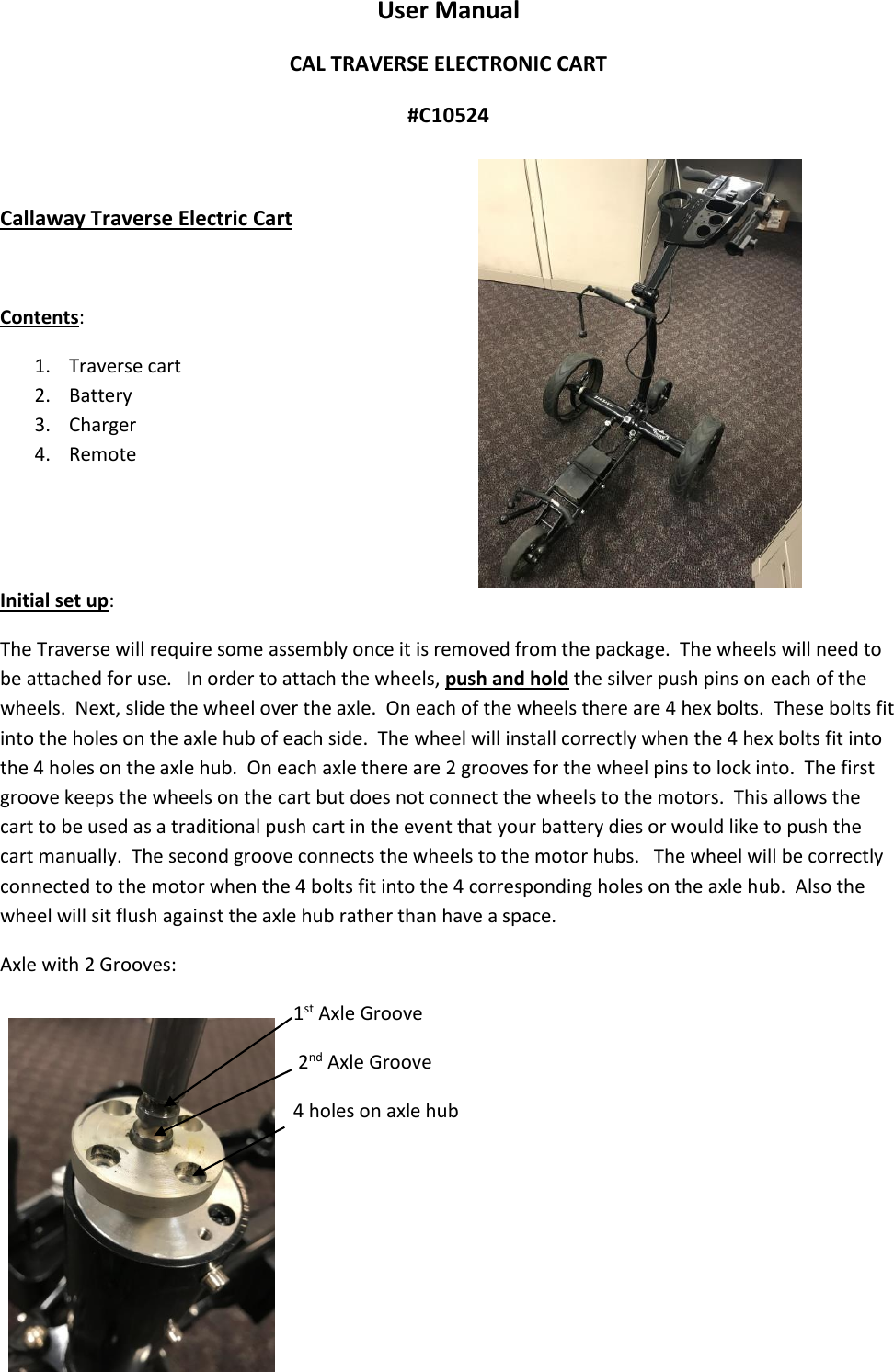 User Manual CAL TRAVERSE ELECTRONIC CART       #C10524  Callaway Traverse Electric Cart  Contents: 1. Traverse cart 2. Battery 3. Charger 4. Remote   Initial set up: The Traverse will require some assembly once it is removed from the package.  The wheels will need to be attached for use.   In order to attach the wheels, push and hold the silver push pins on each of the wheels.  Next, slide the wheel over the axle.  On each of the wheels there are 4 hex bolts.  These bolts fit into the holes on the axle hub of each side.  The wheel will install correctly when the 4 hex bolts fit into the 4 holes on the axle hub.  On each axle there are 2 grooves for the wheel pins to lock into.  The first groove keeps the wheels on the cart but does not connect the wheels to the motors.  This allows the cart to be used as a traditional push cart in the event that your battery dies or would like to push the cart manually.  The second groove connects the wheels to the motor hubs.   The wheel will be correctly connected to the motor when the 4 bolts fit into the 4 corresponding holes on the axle hub.  Also the wheel will sit flush against the axle hub rather than have a space.   Axle with 2 Grooves: 1st Axle Groove  2nd Axle Groove 4 holes on axle hub  