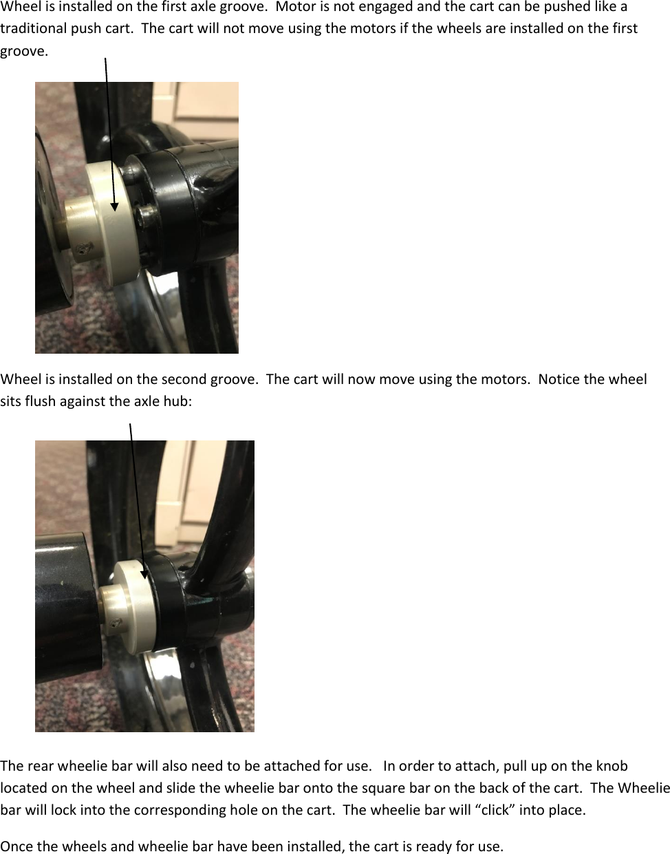  Wheel is installed on the first axle groove.  Motor is not engaged and the cart can be pushed like a traditional push cart.  The cart will not move using the motors if the wheels are installed on the first groove.         Wheel is installed on the second groove.  The cart will now move using the motors.  Notice the wheel sits flush against the axle hub:          The rear wheelie bar will also need to be attached for use.   In order to attach, pull up on the knob located on the wheel and slide the wheelie bar onto the square bar on the back of the cart.  The Wheelie bar will lock into the corresponding hole on the cart.  The wheelie bar will &ldquo;click&rdquo; into place.   Once the wheels and wheelie bar have been installed, the cart is ready for use. 