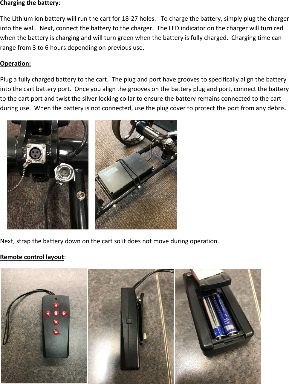  Charging the battery: The Lithium ion battery will run the cart for 18-27 holes.   To charge the battery, simply plug the charger into the wall.  Next, connect the battery to the charger.  The LED indicator on the charger will turn red when the battery is charging and will turn green when the battery is fully charged.  Charging time can range from 3 to 6 hours depending on previous use. Operation: Plug a fully charged battery to the cart.  The plug and port have grooves to specifically align the battery into the cart battery port.  Once you align the grooves on the battery plug and port, connect the battery to the cart port and twist the silver locking collar to ensure the battery remains connected to the cart during use.  When the battery is not connected, use the plug cover to protect the port from any debris.    Next, strap the battery down on the cart so it does not move during operation.   Remote control layout:  