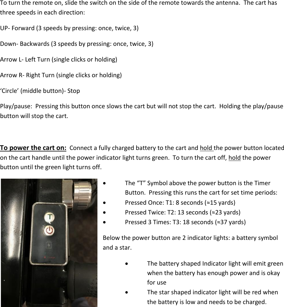 To turn the remote on, slide the switch on the side of the remote towards the antenna.  The cart has three speeds in each direction: UP- Forward (3 speeds by pressing: once, twice, 3) Down- Backwards (3 speeds by pressing: once, twice, 3) Arrow L- Left Turn (single clicks or holding) Arrow R- Right Turn (single clicks or holding) &lsquo;Circle&rsquo; (middle button)- Stop Play/pause:  Pressing this button once slows the cart but will not stop the cart.  Holding the play/pause button will stop the cart.    To power the cart on:  Connect a fully charged battery to the cart and hold the power button located on the cart handle until the power indicator light turns green.  To turn the cart off, hold the power button until the green light turns off.    The &ldquo;T&rdquo; Symbol above the power button is the Timer   Button.  Pressing this runs the cart for set time periods:  Pressed Once: T1: 8 seconds (&asymp;15 yards)  Pressed Twice: T2: 13 seconds (&asymp;23 yards)  Pressed 3 Times: T3: 18 seconds (&asymp;37 yards) Below the power button are 2 indicator lights: a battery symbol and a star.    The battery shaped Indicator light will emit green     when the battery has enough power and is okay     for use   The star shaped indicator light will be red when      the battery is low and needs to be charged.      