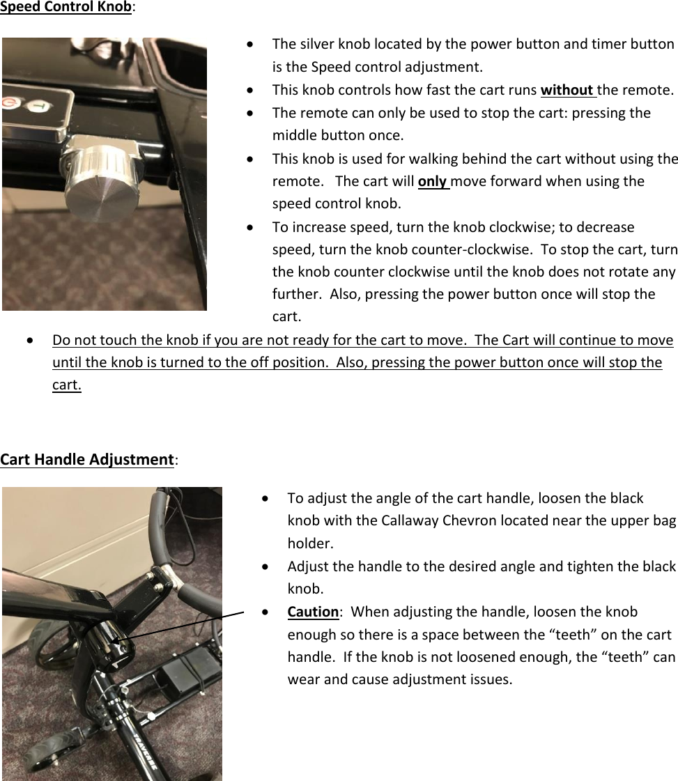 Speed Control Knob:    The silver knob located by the power button and timer button   is the Speed control adjustment.   This knob controls how fast the cart runs without the remote.  The remote can only be used to stop the cart: pressing the   middle button once.  This knob is used for walking behind the cart without using the    remote.   The cart will only move forward when using the   speed control knob.  To increase speed, turn the knob clockwise; to decrease   speed, turn the knob counter-clockwise.  To stop the cart, turn   the knob counter clockwise until the knob does not rotate any   further.  Also, pressing the power button once will stop the   cart.   Do not touch the knob if you are not ready for the cart to move.  The Cart will continue to move until the knob is turned to the off position.  Also, pressing the power button once will stop the cart.  Cart Handle Adjustment:  To adjust the angle of the cart handle, loosen the black   knob with the Callaway Chevron located near the upper bag   holder.  Adjust the handle to the desired angle and tighten the black   knob.  Caution:  When adjusting the handle, loosen the knob  enough so there is a space between the &ldquo;teeth&rdquo; on the cart  handle.  If the knob is not loosened enough, the &ldquo;teeth&rdquo; can   wear and cause adjustment issues.          